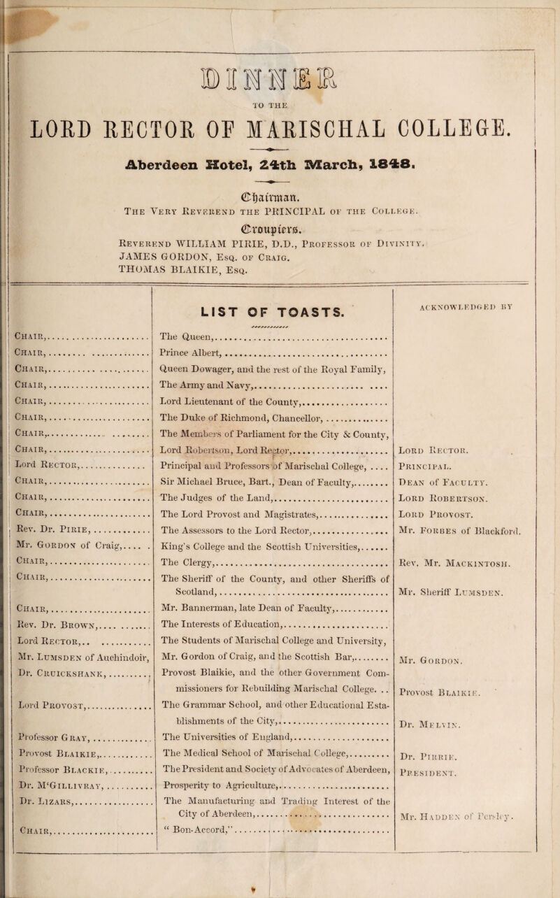 TO THE BUI LORD RECTOR OF MARISCHAL COLLEGE. Aberdeen Hotel, 24;t]i B^arch, 1848. ©Iiairmnn. The Very Eevf.rend the PRINCIPAL of the College. ® roup levs. Reverend WILLIAM PIRIE, D.D., Professor of Divinity. JAMES GORDON, Esq. of Cr.vig. THOMAS BLAIKIE, Esq. Chair,. : Chair,... ! Chair,.. I Chair. ' Chair,. ! Chair,. Chair,... Chair,. Lord Rector,. Chair,. Chair,. I Chair,. i I Rev. Dr. Pirie,. I Mr, Gordon- of Craig,. ! Chair,. i Chair,. Chair,. Rev. Dr. Brow'n,. Lord Rector,. Mr. Ldmsden of Auchincloir, Dr. Cruickshank.. Lord Provost,. Professor Gray,_ Provost Blaikie,. .. Professor Blackie,. Dr. M‘Gtllivray, . Dr. Lizars,. Chair, LIST OF TOASTS. The Q,ueen,. Prince Albert,. Queen Dowager, and the rest of the Royal Family, The Army and Navy,. Lord Lieutenant of the County,. The Duke of Richmond, Chancellor,. The Members of Parliament for the City & County, Lord Robertson, Lord Rector,. Principal and Professors'bf Marischal College,_ Sir Michael Bruce, Bart., Dean of Faculty,. The Judges of the Land,. The Lord Provost and Alagistrates,. The Assessors to the Lord Rector,. King’s College and the Scottish LTniversities,. The Clergy,. The Sheritf of the County, and other Sheriffs of Scotland,... Mr. Bannerman, late Dean of Faculty,. The Interests of Education,. The Students of Marischal College and University, Mr. Gordon of Craig, and the Scottish Bar,. Provost Blaikie, and tlie other Government Com¬ missioners for Rebuilding Marischal College. .. The Grammar School, and other Educational Esta¬ blishments of the City,.. The Universities of England,. The Medical School of Marischal College,. The President and Society of Advocates of Aberdeen, Prosperity to Agriculture,. The Manufacturing and Trading Interest of the City of Aberdeen,. ‘‘ Bon-Accord,”... acknowledged ky Lord Rector. Principal. Dean of Faculty. Lord Robertson. Lord Provost. Mr. Forbes of Blackford. Rev. Mr. Mackintosh. Mr. Sheriff Lumsden. Mr. Gordon. Provost Blaikie. Dr. Melvin. Dr. Ptrrie. President. Mr. Hadden of Pcn-hy.