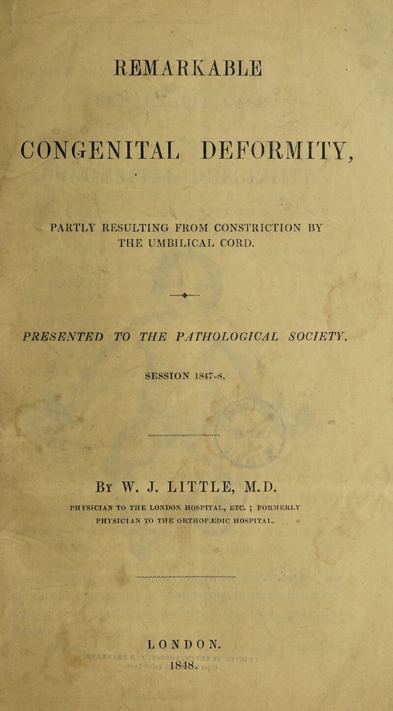 REMARKABLE CONGENITAL DEFORMITY, PARTLY RESULTING FROM CONSTRICTION BY THE UMBILICAL CORD. —+— PRESENTED TO THE PATHOLOGICAL SOCIETY, SESSION 1847-8. By W. J. LITTLE, M.D. PHYSICIAN TO THE LONDON HOSPITAL, ETC. ; FORMERLY PHYSICIAN TO THE ORTHOPAEDIC HOSPITAL. LONDON. 1848.