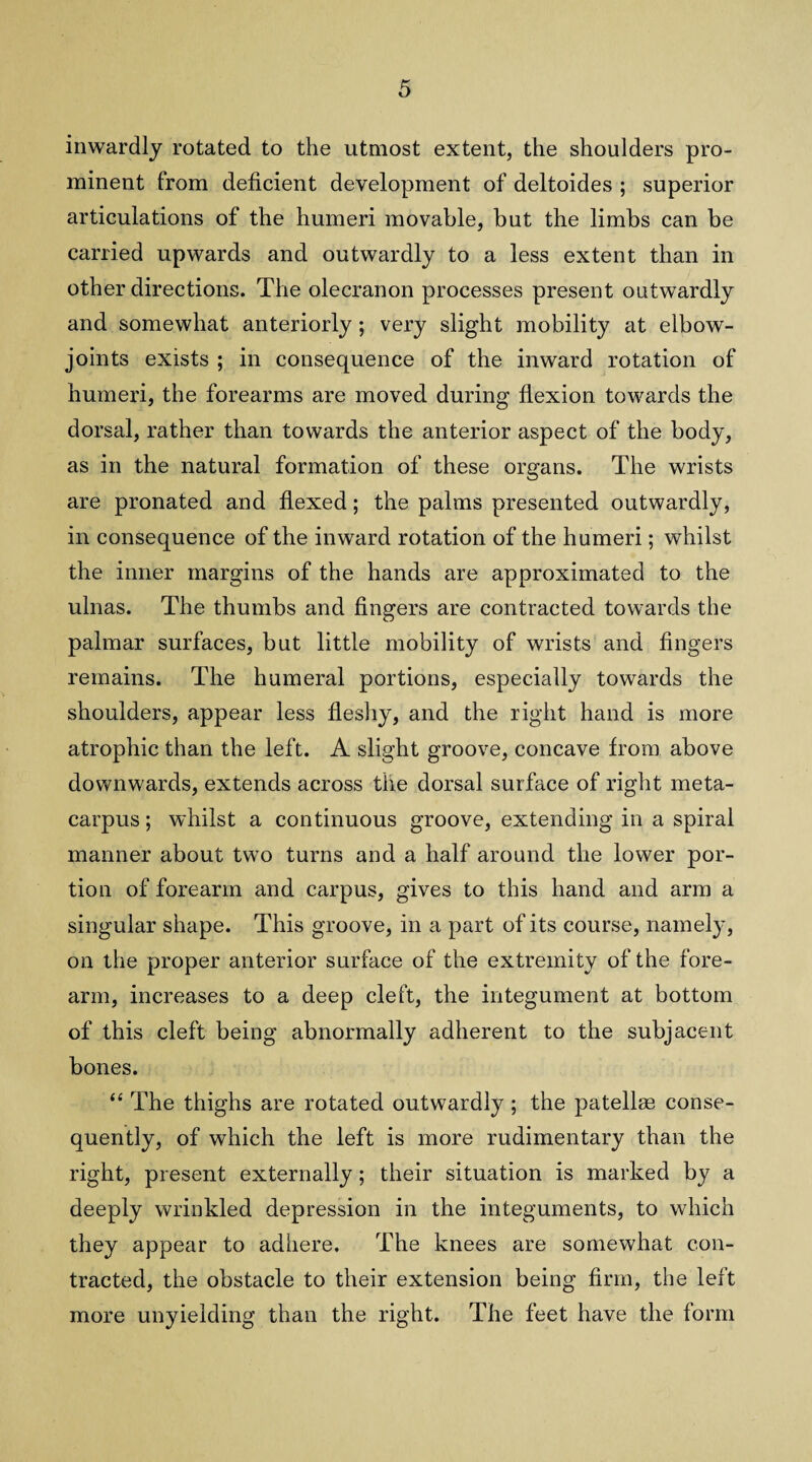 inwardly rotated to the utmost extent, the shoulders pro¬ minent from deficient development of deltoides ; superior articulations of the humeri movable, but the limbs can be carried upwards and outwardly to a less extent than in other directions. The olecranon processes present outwardly and somewhat anteriorly; very slight mobility at elbow- joints exists ; in consequence of the inward rotation of humeri, the forearms are moved during flexion towards the dorsal, rather than towards the anterior aspect of the body, as in the natural formation of these organs. The wrists are pronated and flexed; the palms presented outwardly, in consequence of the inward rotation of the humeri; whilst the inner margins of the hands are approximated to the ulnas. The thumbs and fingers are contracted towards the palmar surfaces, but little mobility of wrists and fingers remains. The humeral portions, especially towards the shoulders, appear less fleshy, and the right hand is more atrophic than the left. A slight groove, concave from above downwards, extends across the dorsal surface of right meta¬ carpus ; whilst a continuous groove, extending in a spiral manner about two turns and a half around the lower por¬ tion of forearm and carpus, gives to this hand and arm a singular shape. This groove, in a part of its course, namely, on the proper anterior surface of the extremity of the fore¬ arm, increases to a deep cleft, the integument at bottom of this cleft being abnormally adherent to the subjacent bones. “ The thighs are rotated outwardly ; the patellae conse¬ quently, of which the left is more rudimentary than the right, present externally; their situation is marked by a deeply wrinkled depression in the integuments, to which they appear to adhere. The knees are somewhat con¬ tracted, the obstacle to their extension being firm, the left more unyielding than the right. The feet have the form