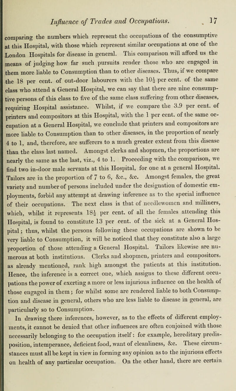 comparing the numbers which represent the occupations of the consumptive at this Hospital, with those which represent similar occupations at one of the London Hospitals for disease in general. This comparison will afford us the means of judging how far such pursuits render those who are engaged in them more liable to Consumption than to other diseases. Thus, if we compare the 18 per cent, of out-door labourers with the 10| per cent, of the same class who attend a General Hospital, we can say that there are nine consump¬ tive persons of this class to five of the same class suffering from other diseases, requiring Hospital assistance. Whilst, if we compare the 3.9 per cent, of printers and compositors at this Hospital, with the 1 per cent, of the same oc¬ cupation at a General Hospital, we conclude that printers and compositors are more liable to Consumption than to other diseases, in the proportion of nearly 4 to 1, and, therefore, are sufferers to a much greater extent from this disease than the class last named. Amongst clerks and shopmen, the proportions are nearly the same as the last, viz., 4 to 1. Proceeding with the comparison, we find two in-door male servants at this Hospital, for one at a general Hospital. Tailors are in the proportion of 7 to 6, &c., &c. Amongst females, the great variety and number of persons included under the designation of domestic em¬ ployments, forbid any attempt at drawing inference as to the special influence of their occupations. The next class is that of needlewomen and milliners, which, whilst it represents 18| per cent, of all the females attending this Hospital, is found to constitute 13 per cent, of the sick at a General Hos¬ pital ; thus, whilst the persons following these occupations are shown to be very liable to Consumption, it will be noticed that they constitute also a large proportion of those attending a General Hospital. Tailors likewise are nu¬ merous at both institutions. Clerks and shopmen, printers and compositors, as already mentioned, rank high amongst the patients at this institution. Hence, the inference is a correct one, which assigns to these different occu¬ pations the power of exerting a more or less injurious influence on the health of those engaged in them; for whilst some are rendered liable to both Consump¬ tion and disease in general, others who are less liable to disease in general, are particularly so to Consumption. In drawing there inferences, however, as to the effects of different employ¬ ments, it cannot be denied that other influences are often conjoined with those necessarily belonging to the occupation itself: for example, hereditary predis¬ position, intemperance, deficient food, want of cleanliness, &c. These circum¬ stances must all be kept in view in forming any opinion as to the injurious effects on health of any particular occupation. On the other hand, there are certain