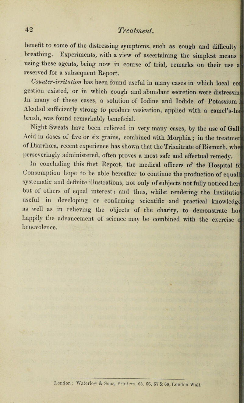 benefit to some of the distressing symptoms, such as cough and difficulty breathing. Experiments, with a view of ascertaining the simplest means using these agents, being now in course of trial, remarks on their use aj reserved for a subsequent Report. Counter-irritation has been found useful in many cases in which local coi gestion existed, or in which cough and abundant secretion were distressinjj In many of these cases, a solution of Iodine and Iodide of Potassium Alcohol sufficiently strong to produce vesication, applied with a camel’s-lu brush, was found remarkably beneficial. Night Sweats have been relieved in very many cases, by the use of Gallfj Acid in doses of five or six grains, combined with Morphia; in the treatmei of Diarrhoea, recent experience has shown that the Trisnitrate of Bismuth, wh( perseveringly administered, often proves a most safe and effectual remedy. In concluding this first Report, the medical officers of the Hospital fc Consumption hope to be able hereafter to continue the production of equall systematic and definite illustrations, not only of subjects not fully noticed her< but of others of equal interest; and thus, whilst rendering the Institutio useful in developing or confirming scientific and practical knowledge as well as in relieving the objects of the charity, to demonstrate ho1 happily the advancement of science may be combined with the exercise c benevolence. London : Waterloo & Sons, Printers, 05, 06, 07 & 08, London Wall.