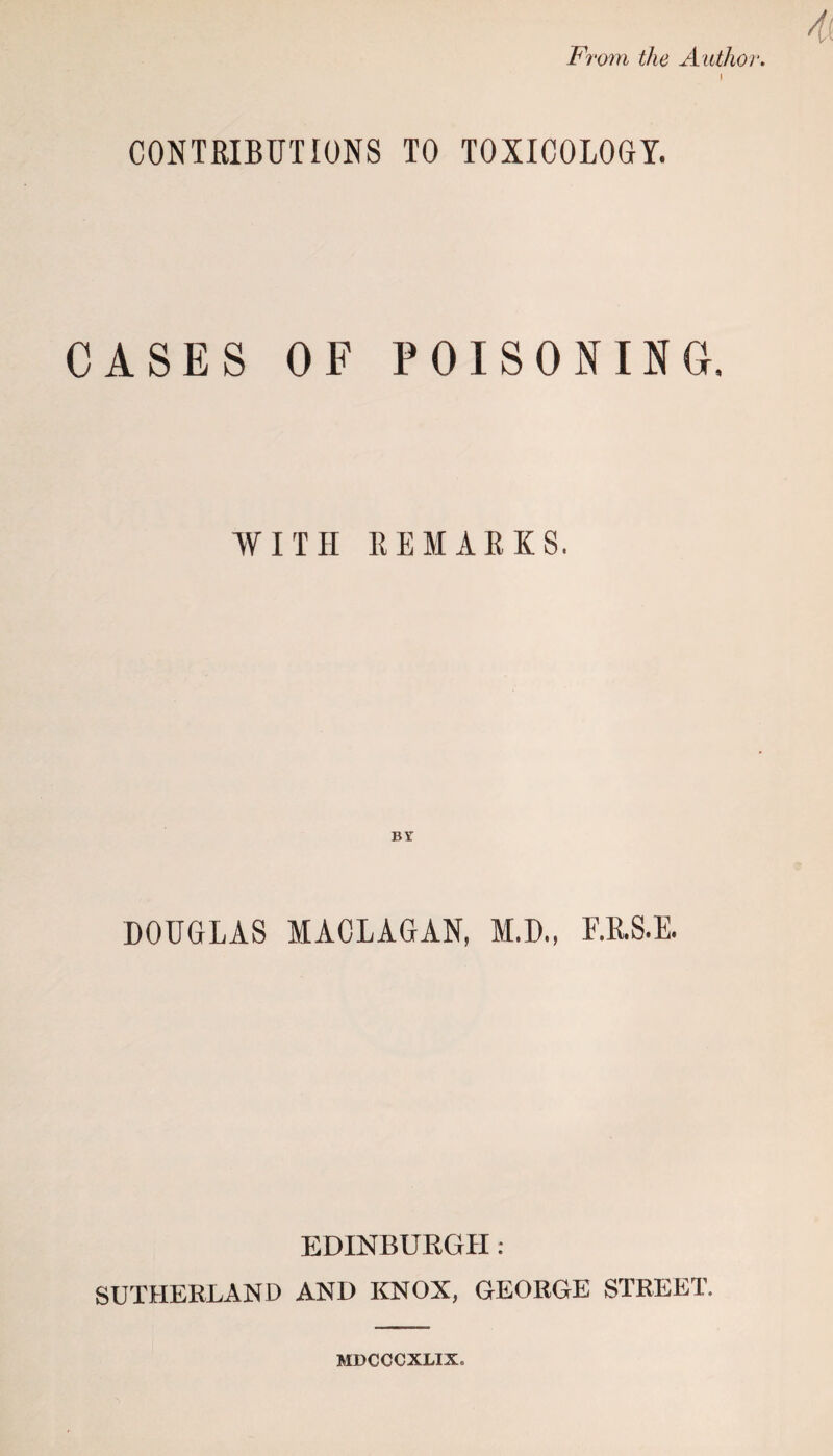 From the Authoi l CONTRIBUTIONS TO TOXICOLOGY. CASES OF POISONING. WITH REMARKS. DOUGLAS MACLAGAN, M.D., F.R.S.E. EDINBURGH : SUTHERLAND AND KNOX, GEORGE STREET. MDCCCXMX.