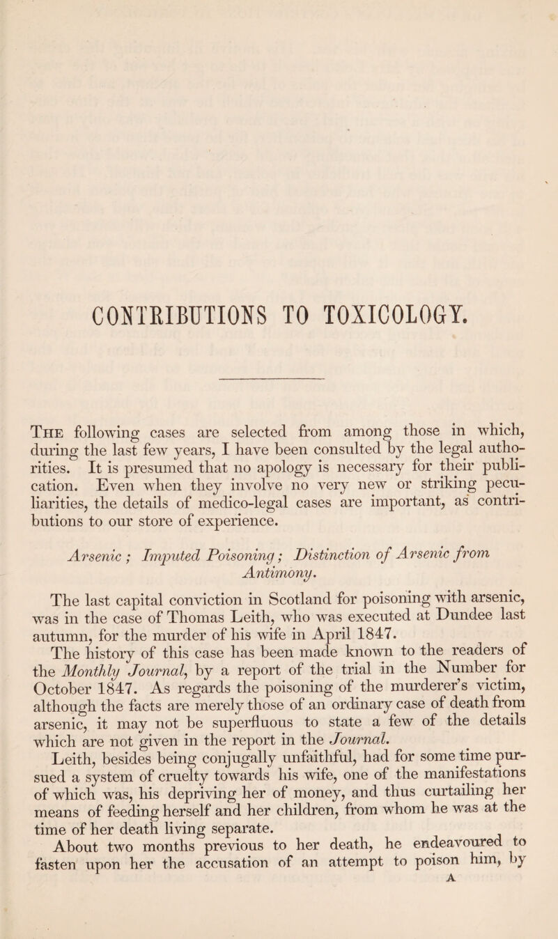 CONTRIBUTIONS TO TOXICOLOGY. The following cases are selected from among those in which, during the last few years, I have been consulted by the legal autho¬ rities. It is presumed that no apology is necessary for their publi¬ cation. Even when they involve no very new or striking pecu¬ liarities, the details of medico-legal cases are important, as contri¬ butions to our store of experience. Arsenic ; Imputed Poisoning; Distinction of Arsenic from Antimony. The last capital conviction in Scotland for poisoning with arsenic, was in the case of Thomas Leith, who was executed at Dundee last autumn, for the murder of his wife in April 1847. The history of this case has been made known to the readers of the Monthly Journal, by a report of the trial in the Number for October 1847. As regards the poisoning of the murderer’s victim, although the facts are merely those of an ordinary case of death from arsenic, it may not be superfluous to state a few of the details which are not given in the report in the Journal. Leith, besides being conjugally unfaithful, had for some time pur¬ sued a system of cruelty towards his wife, one of the manifestations of which was, his depriving her of money, and thus curtailing her means of feeding herself and her children, from whom he was at the time of her death living separate. About two months previous to her death, he endeavoured to fasten upon her the accusation of an attempt to poison him, b\