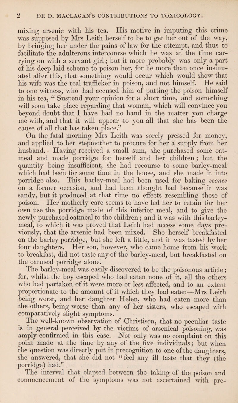 mixing arsenic with his tea. His motive in imputing this crime was supposed by Mrs Leith herself to be to get her out of the way, by bringing her under the pains of law for the attempt, and thus to facilitate the adulterous intercourse which he was at the time car¬ rying on with a servant girl ; but it more probably was only a part of his deep laid scheme to poison her, for he more than once insinu¬ ated after this, that something would occur which would show that his wife was the real trafficker in poison, and not himself. He said to one witness, who had accused him of putting the poison himself in his tea, “ Suspend your opinion for a short time, and something will soon take place regarding that woman, which will convince you beyond doubt that I have had no hand in the matter you charge me with, and that it will appear to you all that she has been the cause of all that has taken place.” On the fatal morning Mrs Leith was sorely pressed for money, and applied to her stepmother to procure for her a supply from her husband. Having received a small sum, she purchased some oat¬ meal and made porridge for herself and her children; but the quantity being insufficient, she had recourse to some barley-meal which had been for some time in the house, and she made it into porridge also. This barley-meal had been used for baking scones on a former occasion, and had been thought bad because it was sandy, but it produced at that time no effects resembling those of poison. Her motherly care seems to have led her to retain for her own use the porridge made of this inferior meal, and to give the newly purchased oatmeal to the children; and it was with this barley- meal, to which it was proved that Leith had access some days pre¬ viously, that the arsenic had been mixed. She herself breakfasted on the barley porridge, but she left a little, and it was tasted by her four daughters. Her son, however, who came home from his work to breakfast, did not taste any of the barley-meal, but breakfasted on the oatmeal porridge alone. The barley-meal was easily discovered to be the poisonous article; for, whilst the boy escaped who had eaten none of it, all the others who had partaken of it were more or less affected, and to an extent proportionate to the amount of it which they had eaten—Mrs Leith being worst, and her daughter Helen, wdio had eaten more than the others, being worse than any of her sisters, who escaped with comparatively slight symptoms. The well-known observation of Christison, that no peculiar taste is in general perceived by the victims of arsenical poisoning, was amply confirmed in this case. Not only was no complaint on this point made at the time by any of the five individuals; but when the question was directly put in precognition to one of the daughters, she answered, that she did not “feel any ill taste that they (the porridge) had.” The interval that elapsed between the taking of the poison and commencement of the symptoms was not ascertained with pre-