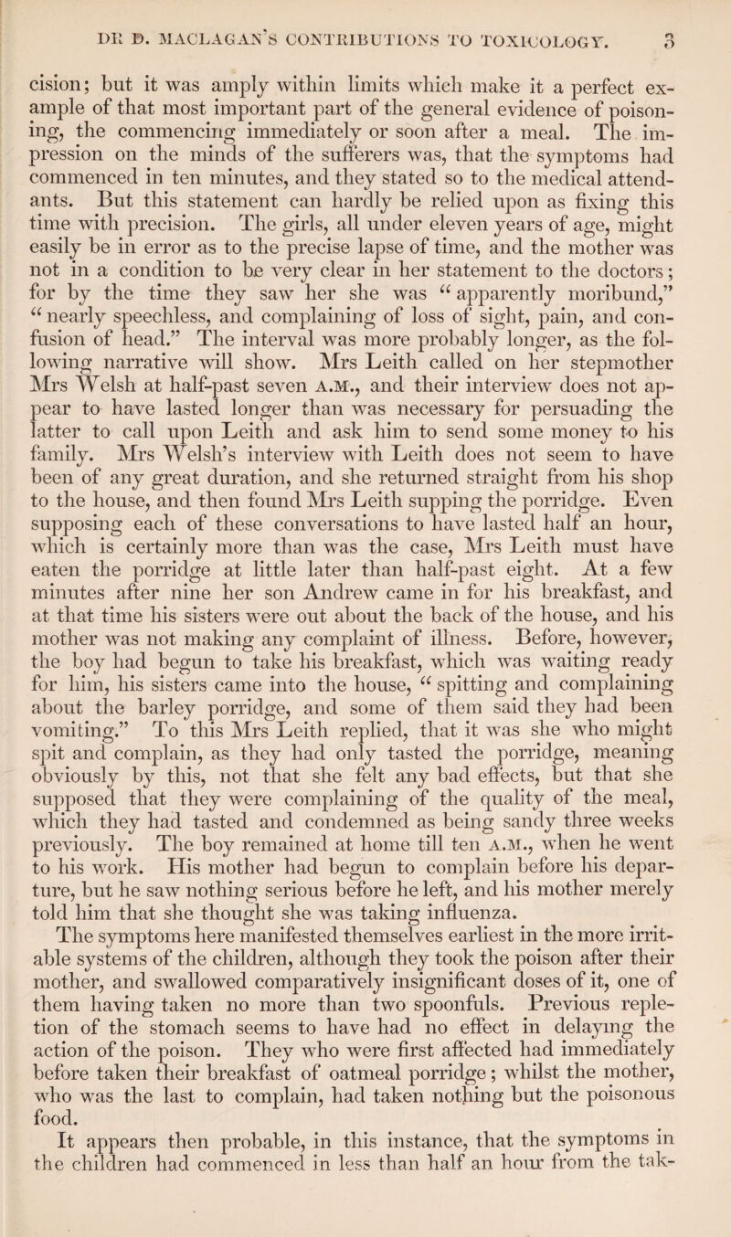 cision; but it was amply within limits which make it a perfect ex¬ ample of that most important part of the general evidence of poison¬ ing, the commencing immediately or soon after a meal. The im¬ pression on the minds of the sufferers was, that the symptoms had commenced in ten minutes, and they stated so to the medical attend¬ ants. But this statement can hardly be relied upon as fixing this time with precision. The girls, all under eleven years of age, might easily be in error as to the precise lapse of time, and the mother was not in a condition to be very clear in her statement to the doctors; for by the time they saw her she was u apparently moribund,” 66 nearly speechless, and complaining of loss of sight, pain, and con¬ fusion of head.” The interval was more probably longer, as the fol¬ lowing narrative will show. Mrs Leith called on her stepmother Mrs Welsh at half-past seven A.M., and their interview does not ap¬ pear to have lasted longer than was necessary for persuading the latter to call upon Leith and ask him to send some money to his family. Mrs Welsh’s interview with Leith does not seem to have been of any great duration, and she returned straight from his shop to the house, and then found Mrs Leith supping the porridge. Even supposing each of these conversations to have lasted half an hour, which is certainly more than was the case, Mrs Leith must have eaten the porridge at little later than half-past eight. At a few minutes after nine her son Andrew came in for his breakfast, and at that time his sisters were out about the back of the house, and his mother was not making any complaint of illness. Before, however, the boy had begun to take his breakfast, which was waiting ready for him, his sisters came into the house, u spitting and complaining about the barley porridge, and some of them said they had been vomiting.” To this Mrs Leith replied, that it was she who might spit and complain, as they had only tasted the porridge, meaning obviously by this, not that she felt any bad effects, but that she supposed that they were complaining of the quality of the meal, which they had tasted and condemned as being sandy three weeks previously. The boy remained at home till ten A.M., when he went to his work. His mother had begun to complain before his depar¬ ture, but he saw nothing serious before he left, and his mother merely told him that she thought she was taking influenza. The symptoms here manifested themselves earliest in the more irrit¬ able systems of the children, although they took the poison after their mother, and swallowed comparatively insignificant doses of it, one of them having taken no more than two spoonfuls. Previous reple¬ tion of the stomach seems to have had no effect in delaying the action of the poison. They who were first affected had immediately before taken their breakfast of oatmeal porridge; whilst the mother, who was the last to complain, had taken nothing but the poisonous food. It appears then probable, in this instance, that the symptoms in the children had commenced in less than half an hour from the tak-