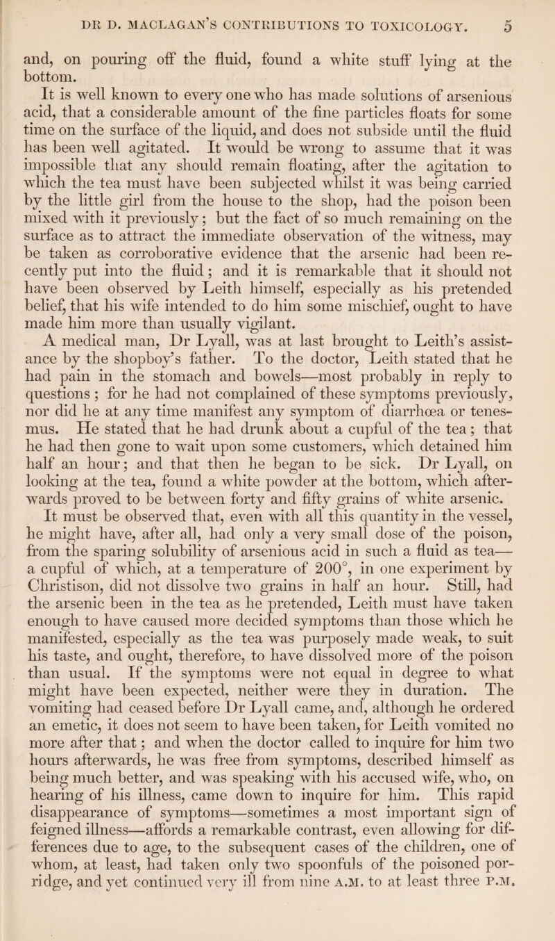 and, on pouring off the fluid, found a white stuff lying at the bottom. It is well known to every one who has made solutions of arsenious acid, that a considerable amount of the fine particles floats for some time on the surface of the liquid, and does not subside until the fluid has been well agitated. It would be wrong to assume that it was impossible that any should remain floating, after the agitation to which the tea must have been subjected whilst it was being carried by the little girl from the house to the shop, had the poison been mixed with it previously; but the fact of so much remaining on the surface as to attract the immediate observation of the witness, may be taken as corroborative evidence that the arsenic had been re¬ cently put into the fluid; and it is remarkable that it should not have been observed by Leith himself, especially as his pretended belief, that his wife intended to do him some mischief, ought to have made him more than usually vigilant. A medical man, Dr Lyall, was at last brought to Leith’s assist¬ ance by the shopboy’s father. To the doctor, Leith stated that he had pain in the stomach and bowels—most probably in reply to questions ; for he had not complained of these symptoms previously, nor did he at any time manifest any symptom of diarrhoea or tenes¬ mus. He stated that he had drunk about a cupful of the tea; that he had then gone to wait upon some customers, which detained him half an hour; and that then he began to be sick. Dr Lyall, on looking at the tea, found a white powder at the bottom, which after¬ wards proved to be between forty and fifty grains of white arsenic. It must be observed that, even with all this quantity in the vessel, he might have, after all, had only a very small dose of the poison, from the sparing solubility of arsenious acid in such a fluid as tea— a cupful of which, at a temperature of 200°, in one experiment by Christison, did not dissolve two grains in half an hour. Still, had the arsenic been in the tea as he pretended, Leith must have taken enough to have caused more decided symptoms than those which he manifested, especially as the tea was purposely made weak, to suit his taste, and ought, therefore, to have dissolved more of the poison than usual. If the symptoms were not equal in degree to what might have been expected, neither were they in duration. The vomiting had ceased before Dr Lyall came, and, although he ordered an emetic, it does not seem to have been taken, for Leith vomited no more after that; and when the doctor called to inquire for him two hours afterwards, he was free from symptoms, described himself as being much better, and was speaking with his accused wife, who, on hearing of his illness, came down to inquire for him. This rapid disappearance of symptoms—sometimes a most important sign of feigned illness—affords a remarkable contrast, even allowing for dif¬ ferences due to age, to the subsequent cases of the children, one of whom, at least, had taken only two spoonfuls of the poisoned por¬ ridge, and yet continued very ill from nine a.m. to at least three p.m.