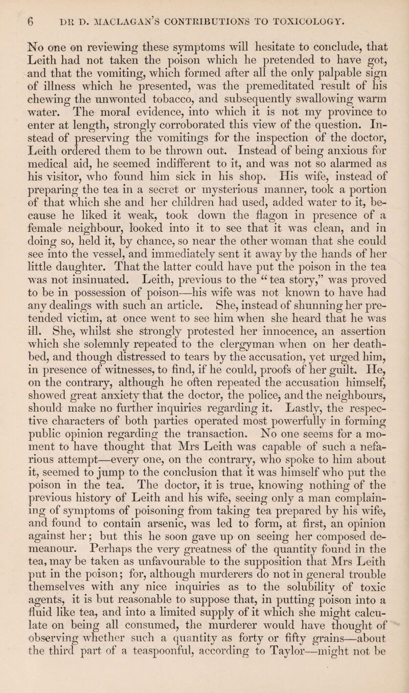 No one on reviewing these symptoms will hesitate to conclude, that Leith had not taken the poison which he pretended to have got, and that the vomiting, which formed after all the only palpable sign of illness which he presented, was the premeditated result of his chewing the unwonted tobacco, and subsequently swallowing warm water. The moral evidence, into which it is not my province to enter at length, strongly corroborated this view of the question. In¬ stead of preserving the vomitings for the inspection of the doctor, Leith ordered them to be thrown out. Instead of being anxious for medical aid, he seemed indifferent to it, and was not so alarmed as his visitor, who found him sick in his shop. His wife, instead of preparing the tea in a secret or mysterious manner, took a portion of that which she and her children had used, added water to it, be¬ cause he liked it weak, took down the flagon in presence of a female neighbour, looked into it to see that it was clean, and in doing so, held it, by chance, so near the other woman that she could see into the vessel, and immediately sent it away by the hands of her little daughter. That the latter could have put the poison in the tea was not insinuated. Leith, previous to the u tea story,” was proved to be in possession of poison—his wife was not known to have had any dealings with such an article. She, instead of shunning her pre¬ tended victim, at once went to see him when she heard that he was ill. She, whilst she strongly protested her innocence, an assertion which she solemnly repeated to the clergyman when on her death¬ bed, and though distressed to tears by the accusation, yet urged him, in presence of witnesses, to find, if he could, proofs of her guilt. He, on the contrary, although he often repeated the accusation himself, showed great anxiety that the doctor, the police, and the neighbours, should make no further inquiries regarding it. Lastly, the respec¬ tive characters of both parties operated most powerfully in forming public opinion regarding the transaction. No one seems for a mo¬ ment to have thought that Mrs Leith was capable of such a nefa¬ rious attempt—every one, on the contrary, who spoke to him about it, seemed to jump to the conclusion that it was himself who put the poison in the tea. The doctor, it is true, knowing nothing of the previous history of Leith and his wife, seeing only a man complain¬ ing of symptoms of poisoning from taking tea prepared by his wife, and found to contain arsenic, was led to form, at first, an opinion against her; but this he soon gave up on seeing her composed de¬ meanour. Perhaps the very greatness of the quantity found in the tea, may be taken as unfavourable to the supposition that Mrs Leith put in the poison; for, although murderers do not in general trouble themselves with any nice inquiries as to the solubility of toxic agents, it is but reasonable to suppose that, in putting poison into a fluid like tea, and into a limited supply of it which she might calcu¬ late on being all consumed, the murderer would have thought of observing whether such a quantity as forty or fifty grains—about the third part of a teaspoonful, according to Taylor—might not be