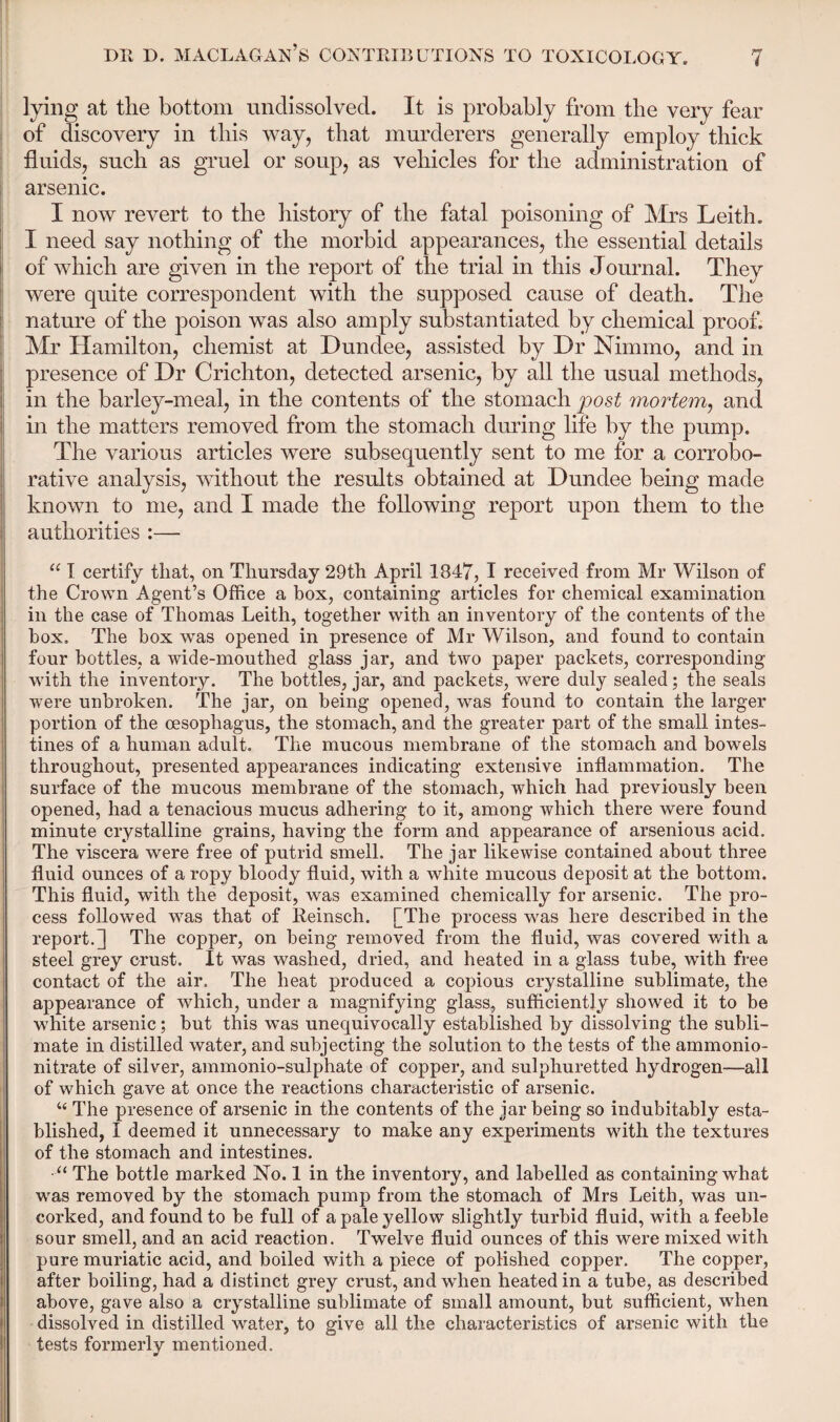 lying at the bottom undissolved. It is probably from the very fear of discovery in this way, that murderers generally employ thick fluids, such as gruel or soup, as vehicles for the administration of arsenic. I now revert to the history of the fatal poisoning of Mrs Leith. I need say nothing of the morbid appearances, the essential details of which are given in the report of the trial in this Journal. They were quite correspondent with the supposed cause of death. The nature of the poison was also amply substantiated by chemical proof. Mr Hamilton, chemist at Dundee, assisted by Dr Nimmo, and in presence of Dr Crichton, detected arsenic, by all the usual methods, in the barley-meal, in the contents of the stomach post mortem, and in the matters removed from the stomach during life by the pump. The various articles were subsequently sent to me for a corrobo¬ rative analysis, without the results obtained at Dundee being made known to me, and I made the following report upon them to the authorities :— “ I certify that, on Thursday 29th April 1847, I received from Mr Wilson of the Crown Agent’s Office a box, containing articles for chemical examination in the case of Thomas Leith, together with an inventory of the contents of the box. The box was opened in presence of Mr Wilson, and found to contain four bottles, a wide-mouthed glass jar, and two paper packets, corresponding wflth the inventory. The bottles, jar, and packets, were duly sealed; the seals were unbroken. The jar, on being opened, was found to contain the larger portion of the oesophagus, the stomach, and the greater part of the small intes¬ tines of a human adult. The mucous membrane of the stomach and bowels throughout, presented appearances indicating extensive inflammation. The surface of the mucous membrane of the stomach, which had previously been opened, had a tenacious mucus adhering to it, among which there were found minute crystalline grains, having the form and appearance of arsenious acid. The viscera were free of putrid smell. The jar likewise contained about three fluid ounces of a ropy bloody fluid, with a white mucous deposit at the bottom. This fluid, with the deposit, was examined chemically for arsenic. The pro¬ cess followed was that of Reinsch. [The process was here described in the report.] The copper, on being removed from the fluid, was covered with a steel grey crust. It was washed, dried, and heated in a glass tube, with free contact of the air. The heat produced a copious crystalline sublimate, the appearance of which, under a magnifying glass, sufficiently showed it to be white arsenic; but this was unequivocally established by dissolving the subli¬ mate in distilled water, and subjecting the solution to the tests of the ammonio- nitrate of silver, ammonio-sulphate of copper, and sulphuretted hydrogen—all of which gave at once the reactions characteristic of arsenic. “ The presence of arsenic in the contents of the jar being so indubitably esta¬ blished, I deemed it unnecessary to make any experiments with the textures of the stomach and intestines. •“ The bottle marked No. 1 in the inventory, and labelled as containing what was removed by the stomach pump from the stomach of Mrs Leith, was un¬ corked, and found to be full of a pale yellow slightly turbid fluid, with a feeble sour smell, and an acid reaction. Twelve fluid ounces of this were mixed with pure muriatic acid, and boiled with a piece of polished copper. The copper, after boiling, had a distinct grey crust, and when heated in a tube, as described above, gave also a crystalline sublimate of small amount, but sufficient, when dissolved in distilled water, to give all the characteristics of arsenic with the tests formerly mentioned.