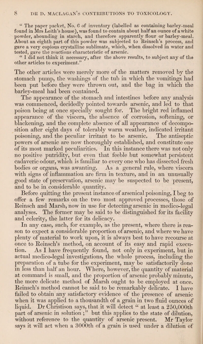 “ The paper packet, No. G of inventory (labelled as containing barley-meal found in Mrs Leith’s house), was found to contain about half an ounce of a white powder, abounding in starch, and therefore apparently flour or barley-meal. About an eighth part of this powder was subjected to Reinsch’s process, and gave a very copious crystalline sublimate, which, when dissolved in water and tested, gave the reactions characteristic of arsenic. “ I did not think it necessary, after the above results, to subject any of the other articles to experiment.” The other articles were merely more of the matters removed by the stomach pump, the washings of the tub in which the vomitings had been put before they were thrown out, and the bag in which the barley-meal had been contained. The appearance of the stomach and intestines before any analysis was commenced, decidedly pointed towards arsenic, and led to that poison being at once specially sought for. The bright red inflamed appearance of the viscera, the absence of corrosion, softening, or blackening, and the complete absence of all appearance of decompo¬ sition after eight days of tolerably warm weather, indicated irritant poisoning, and the peculiar irritant to be arsenic. The antiseptic powers of arsenic are now thoroughly established, and constitute one of its most marked peculiarities. In this instance there was not only no positive putridity, but even that feeble but somewhat persistent cadaveric odour, which is familiar to every one who has dissected fresh bodies or organs, was awanting. As a general rule, where viscera with signs of inflammation are firm in texture, and in an unusually good state of preservation, arsenic may be suspected to be present, and to be in considerable quantity. Before quitting the present instance of arsenical poisoning, I beg to offer a few remarks on the two most approved processes, those of Reinsch and Marsh, now in use for detecting arsenic in medico-legal analyses. The former may be said to be distinguished for its facility and celerity, the latter for its delicacy. In any case, such, for example, as the present, where there is rea¬ son to expect a considerable proportion of arsenic, and where we have plenty of material to work upon, it is always best to have recourse at once to Reinsch’s method, on account of its easy and rapid execu¬ tion. As I have frequently found, not only in experiment, but in actual medico-legal investigations, the whole process, including the preparation of a tube for the experiment, may be satisfactorily done in less than half an hour. Where, however, the quantity of material at command is small, and the proportion of arsenic probably minute, the more delicate method of Marsh ought to be employed at once. Reinsch’s method cannot be said to be remarkably delicate. I have failed to obtain any satisfactory evidence of the presence of arsenic when it was applied to a thousandth of a grain in two fluid ounces of liquid. Dr Christison says, that it will detect u at least a 250,000th part of arsenic in solution ; ” but this applies to the state of dilution, without reference to the quantity of arsenic present. Mr Taylor says it will act when a 3000th of a grain is used under a dilution of