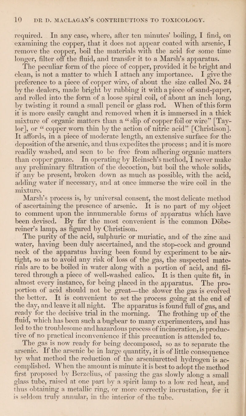 required. In any case, where, after ten minutes’ boiling, I find, on examining the copper, that it does not appear coated with arsenic, I remove the copper, boil the materials with the acid for some time longer, filter off the fluid, and transfer it to a Marsh’s apparatus. The peculiar form of the piece of copper, provided it be bright and clean, is not a matter to which I attach any importance. I give the preference to a piece of copper wire, of about the size called No. 24 by the dealers, made bright by rubbing it with a piece of sand-paper, and rolled into the form of a loose spiral coil, of about an inch long, by twisting it round a small pencil or glass rod. When of this form it is more easily caught and removed when it is immersed in a thick mixture of organic matters than a u slip of copper foil or wire” [Tay¬ lor], or u copper worn thin by the action of nitric acid” [Christison], It affords, in a piece of moderate length, an extensive surface for the deposition of the arsenic, and thus expedites the process ; and it is more readily washed, and seen to be free from adhering organic matters than copper gauze. In operating by Rein sell’s method, I never make any preliminary filtration of the decoction, but boil the whole solids, if any be present, broken down as much as possible, with the acid, adding water if necessary, and at once immerse the wire coil in the mixture. Marsh’s process is, by universal consent, the most delicate method of ascertaining the presence of arsenic. It is no part of my object to comment upon the innumerable forms of apparatus which have been devised. By far the most convenient is the common Dobe- reiner’s lamp, as figured by Christison. The purity of the acid, sulphuric or muriatic, and of the zinc and water, having been duly ascertained, and the stop-cock and ground neck of the apparatus having been found by experiment to be air¬ tight, so as to avoid any risk of loss of the gas, the suspected mate¬ rials are to be boiled in water along with a portion of acid, and fil¬ tered through a piece of well-washed calico. It is then quite fit, in almost every instance, for being placed in the apparatus. The pro¬ portion of acid should not be great—the slower the gas is evolved the better. It is convenient to set the process going at the end of the day, and leave it all night. The apparatus is found full of gas, and ready for the decisive trial in the morning. The frothing up of the fluid, which has been such a bugbear to many experimenters, and has led to the troublesome and hazardous process of incineration, is produc¬ tive of no practical inconvenience if this precaution is attended to. The gas is now ready for being decomposed, so as to separate the arsenic. If the arsenic be in large quantity, it is of little consequence by what method the reduction of the arseniuretted hydrogen is ac¬ complished. When the amount is minute it is best to adopt the method first proposed by Berzelius, of passing the gas slowly along a small glass tube, raised at one part by a spirit lamp to a low red heat, and thus obtaining a metallic ring, or more correctly incrustation, for it is seldom truly annular, in the interior of the tube.