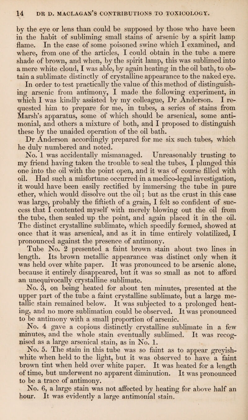 by the eye or lens than could be supposed by those who have been in the habit of subliming small stains of arsenic by a spirit lamp flame. In the case of some poisoned swine which I examined, and where, from one of the articles, I could obtain in the tube a mere shade of brown, and when, by the spirit lamp, this was sublimed into a mere white cloud, I was able, by again heating in the oil bath, to ob¬ tain a sublimate distinctly of crystalline appearance to the naked eye. In order to test practically the value of this method of distinguish¬ ing arsenic from antimony, I made the following experiment, in which I was kindly assisted by my colleague, Dr Anderson. I re¬ quested him to prepare for me, in tubes, a series of stains from Marsh’s apparatus, some of which should be arsenical, some anti- monial, and others a mixture of both, and I proposed to distinguish these by the unaided operation of the oil bath. Dr Anderson accordingly prepared for me six such tubes, which he duly numbered and noted. No. 1 was accidentally mismanaged. Unreasonably trusting to my friend having taken the trouble to seal the tubes, I plunged this one into the oil with the point open, and it was of course filled with oil. Had such a misfortune occurred in a medico-legal investigation, it would have been easily rectified by immersing the tube in pure ether, which would dissolve out the oil; but as the crust in this case was large, probably the fiftieth of a grain, I felt so confident of suc¬ cess that I contented myself with merely blowing out the oil from the tube, then sealed up the point, and again placed it in the oil. The distinct crystalline sublimate, which speedily formed, showed at once that it was arsenical, and as it in time entirely volatilized, I pronounced against the presence of antimony. Tube No. 2 presented a faint brown stain about two lines in length. Its brown metallic appearance was distinct only when it was held over white paper. It was pronounced to be arsenic alone, because it entirely disappeared, but it was so small as not to afford an unequivocally crystalline sublimate. No. 3, on being heated for about ten minutes, presented at the upper part of the tube a faint crystalline sublimate, but a large me¬ tallic stain remained below. It was subjected to a prolonged heat¬ ing, and no more sublimation could be observed. It was pronounced to be antimony with a small proportion of arsenic. No. 4 gave a copious distinctly crystalline sublimate in a few minutes, and the whole stain eventually sublimed. It was recog¬ nised as a large arsenical stain, as in No. 1. No. 5. The stain in this tube was so faint as to appear greyish- white when held to the light, but it was observed to have a faint brown tint when held over white paper. It was heated for a length of time, but underwent no apparent diminution. It was pronounced to be a trace of antimony. No. 6, a large stain was not affected by heating for above half an hour. It was evidently a large antimonial stain.