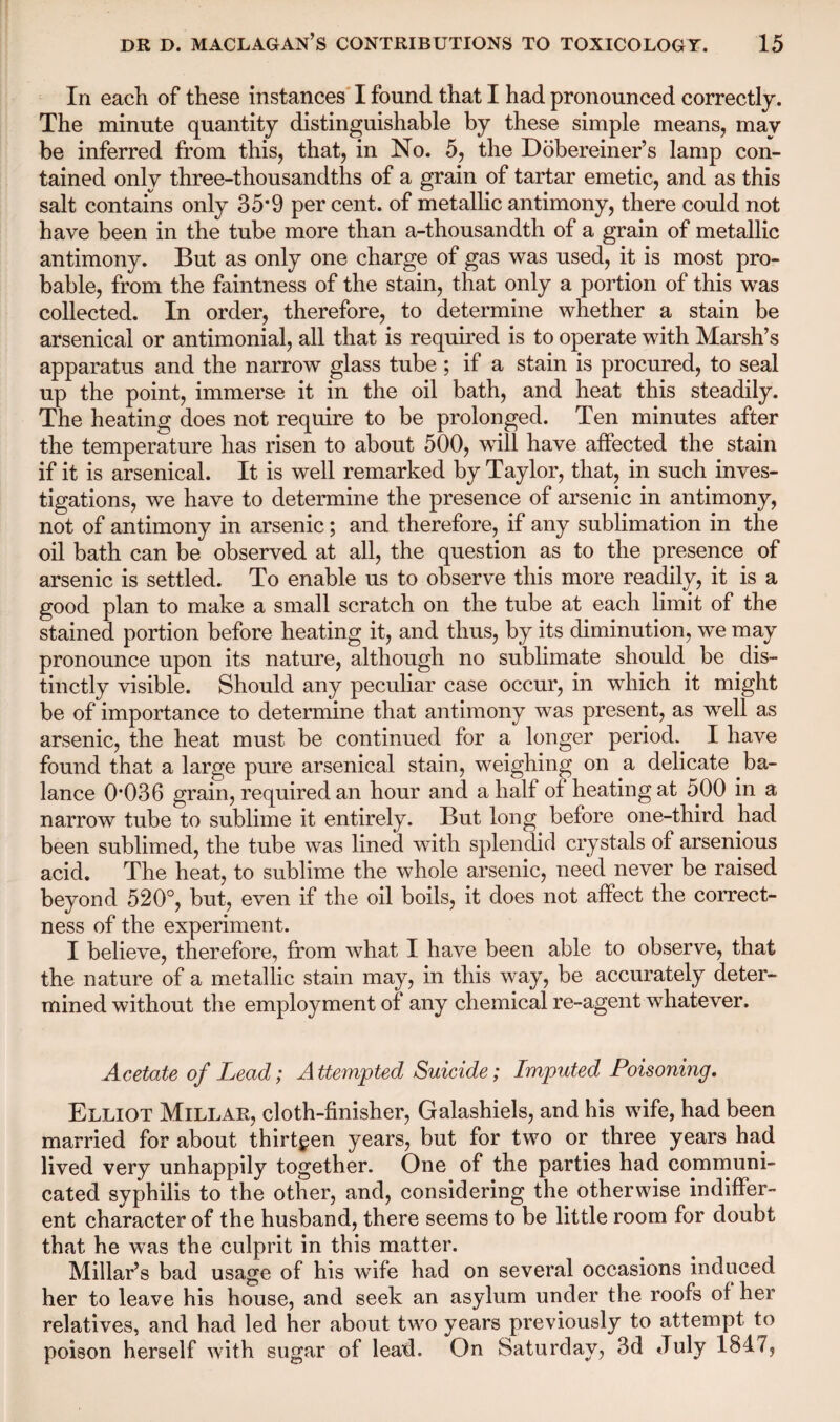 In each of these instances I found that I had pronounced correctly. The minute quantity distinguishable by these simple means, may be inferred from this, that, in No. 5, the Dobereiner’s lamp con¬ tained only three-thousandths of a grain of tartar emetic, and as this salt contains only 35*9 per cent, of metallic antimony, there could not have been in the tube more than a-thousandth of a grain of metallic antimony. But as only one charge of gas was used, it is most pro¬ bable, from the faintness of the stain, that only a portion of this was collected. In order, therefore, to determine whether a stain be arsenical or antimonial, all that is required is to operate with Marsh’s apparatus and the narrow glass tube; if a stain is procured, to seal up the point, immerse it in the oil bath, and heat this steadily. The heating does not require to be prolonged. Ten minutes after the temperature has risen to about 500, will have affected the stain if it is arsenical. It is well remarked by Taylor, that, in such inves¬ tigations, we have to determine the presence of arsenic in antimony, not of antimony in arsenic; and therefore, if any sublimation in the oil bath can be observed at all, the question as to the presence of arsenic is settled. To enable us to observe this more readily, it is a good plan to make a small scratch on the tube at each limit of the stained portion before heating it, and thus, by its diminution, we may pronounce upon its nature, although no sublimate should be dis¬ tinctly visible. Should any peculiar case occur, in which it might be of importance to determine that antimony was present, as well as arsenic, the heat must be continued for a longer period. I have found that a large pure arsenical stain, weighing on a delicate ba¬ lance 0*036 grain, required an hour and a half of heating at 500 in a narrow tube to sublime it entirely. But long before one-third had been sublimed, the tube was lined with splendid crystals of arsenious acid. The heat, to sublime the whole arsenic, need never be raised beyond 520°, but, even if the oil boils, it does not affect the correct¬ ness of the experiment. I believe, therefore, from what I have been able to observe, that the nature of a metallic stain may, in this way, be accurately deter¬ mined without the employment of any chemical re-agent whatever. Acetate of Lead; Attempted Suicide; Imputed Poisoning. Elliot Millar, cloth-finisher, Galashiels, and his wife, had been married for about thirteen years, but for two or three years had lived very unhappily together. One of the parties had communi¬ cated syphilis to the other, and, considering the otherwise indiffer¬ ent character of the husband, there seems to be little room for doubt that he was the culprit in this matter. Millar’s bad usage of his wife had on several occasions induced her to leave his house, and seek an asylum under the roofs of her relatives, and had led her about two years previously to attempt to poison herself with sugar of lead. On Saturday, 3d July 1847,