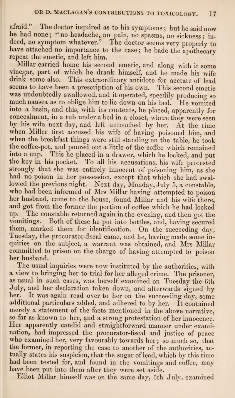 afraid.” The doctor inquired as to his symptoms ; but he said now he had none; “ no headache,, no pain, no spasms, no sickness ; in¬ deed, no symptom whatever.” The doctor seems very properly to have attached no importance to the case; he bade the apothecary repeat the emetic, and left him. ^ Millar carried home his second emetic, and along with it some vinegar, part of which he drank himself, and he made his wife drink some also. This extraordinary antidote for acetate of lead seems to have been a prescription of his own. This second emetic was undoubtedly swallowed, and it operated, speedily producing so much nausea as to oblige him to lie down on his bed. He vomited into a basin, and this, with its contents, he placed, apparently for concealment, in a tub under a bed in a closet, where they were seen by his wife next day, and left untouched by her. At the time when Miller first accused his wife of having poisoned him, and when the breakfast things were still standing on the table, he took the coffee-pot, and poured out a little of the coffee which remained into a cup. This he placed in a drawer, which he locked, and put the key in his pocket. To all his accusations, his wife protested strongly that she was entirely innocent of poisoning him, as she had no poison in her possession, except that which she had swal¬ lowed the previous night. Next day, Monday, July 5, a constable, who had been informed of Mrs Millar having attempted to poison her husband, came to the house, found Millar and his wife there, and got from the former the portion of coffee which he had locked up. The constable returned again in the evening, and then got the vomitings. Both of these he put into bottles, and, having secured them, marked them for identification. On the succeeding day, Tuesday, the procurator-fiscal came, and he, having made some in¬ quiries on the subject, a warrant was obtained, and Mrs Millar committed to prison on the charge of having attempted to poison her husband. The usual inquiries were now instituted by the authorities, with a view to bringing her to trial for her alleged crime. The prisoner, as usual in such cases, was herself examined on Tuesday the 6th July, and her declaration taken down, and afterwards signed by her. It was again read over to her on the succeeding day, some additional particulars added, and adhered to by her. It contained merely a statement of the facts mentioned in the above narrative, so far as known to her, and a strong protestation of her innocence. Her apparently candid and straightforward manner under exami¬ nation, had impressed the procurator-fiscal and justice of peace who examined her, very favourably towards her; so much so, that the former, in reporting the case to another of the authorities, ac¬ tually states his suspicion, that the sugar of lead, which by this time had been tested for, and found in the vomitings and coffee, may have been put into them after they were set aside. Elliot Millar himself was on the same day, 6th July, examined