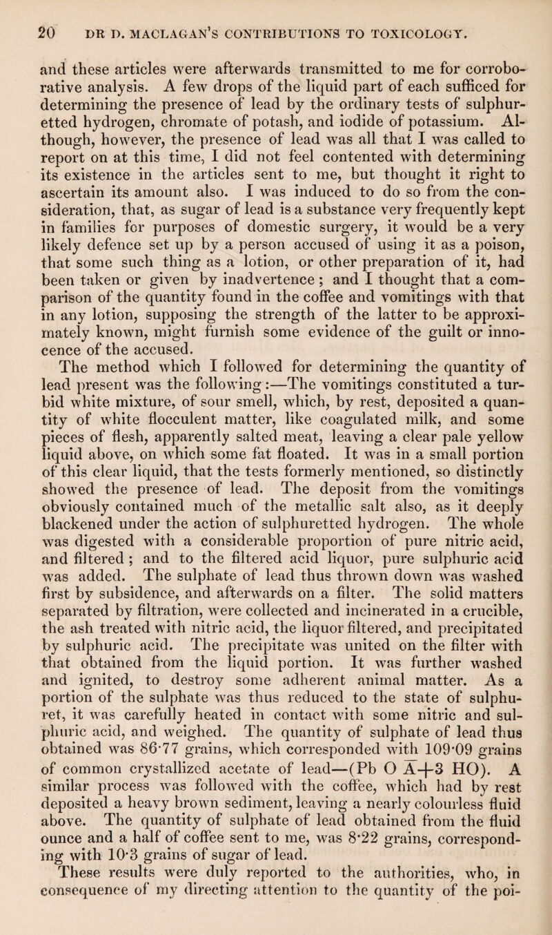 and these articles were afterwards transmitted to me for corrobo¬ rative analysis. A few drops of the liquid part of each sufficed for determining the presence of lead by the ordinary tests of sulphur¬ etted hydrogen, chromate of potash, and iodide of potassium. Al¬ though, however, the presence of lead was all that I was called to report on at this time, I did not feel contented with determining its existence in the articles sent to me, but thought it right to ascertain its amount also. I was induced to do so from the con¬ sideration, that, as sugar of lead is a substance very frequently kept in families for purposes of domestic surgery, it would be a very likely defence set up by a person accused of using it as a poison, that some such thing as a lotion, or other preparation of it, had been taken or given by inadvertence ; and I thought that a com¬ parison of the quantity found in the coffee and vomitings with that in any lotion, supposing the strength of the latter to be approxi¬ mately known, might furnish some evidence of the guilt or inno¬ cence of the accused. The method which I followed for determining the quantity of lead present was the following:—The vomitings constituted a tur¬ bid white mixture, of sour smell, which, by rest, deposited a quan¬ tity of white flocculent matter, like coagulated milk, and some pieces of flesh, apparently salted meat, leaving a clear pale yellow liquid above, on wrhich some fat floated. It was in a small portion of this clear liquid, that the tests formerly mentioned, so distinctly showed the presence of lead. The deposit from the vomitings obviously contained much of the metallic salt also, as it deeply blackened under the action of sulphuretted hydrogen. The whole was digested with a considerable proportion of pure nitric acid, and filtered ; and to the filtered acid liquor, pure sulphuric acid wras added. The sulphate of lead thus thrown down was wTashed first by subsidence, and afterwards on a filter. The solid matters separated by filtration, were collected and incinerated in a crucible, the ash treated wfith nitric acid, the liquor filtered, and precipitated by sulphuric acid. The precipitate was united on the filter with that obtained from the liquid portion. It was further w7ashed and ignited, to destroy some adherent animal matter. As a portion of the sulphate was thus reduced to the state of sulphu- ret, it w7as carefully heated in contact with some nitric and sul¬ phuric acid, and weighed. The quantity of sulphate of lead thus obtained w7as 86*77 grains, which corresponded with 109*09 grains of common crystallized acetate of lead—(Pb O A-f-3 HO). A similar process was followed with the coffee, w7hich had by rest deposited a heavy brow7n sediment, leaving a nearly colourless fluid above. The quantity of sulphate of lead obtained from the fluid ounce and a half of coffee sent to me, was 8*22 grains, correspond¬ ing with 10*3 grains of sugar oflead. These results were duly reported to the authorities, w7ho, in consequence of my directing attention to the quantity of the poi-