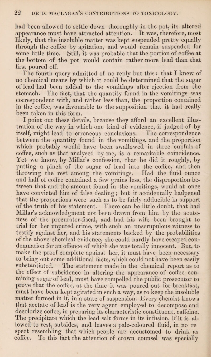 had been allowed to settle down thoroughly in the pot, its altered appearance must have attracted attention. It was, therefore, most likely, that the insoluble matter was kept suspended pretty equally through the coffee by agitation, and would remain suspended for some little time. Still, it was probable that the portion of coffee at the bottom of the pot would contain rather more lead than that first poured off. The fourth query admitted of no reply but this; that I knew of no chemical means by which it could be determined that the sugar of lead had been added to the vomitings after ejection from the stomach. The fact, that the quantity found in the vomitings was correspondent with, and rather less than, the proportion contained in the coffee, was favourable to the supposition that it had really been taken in this form. I point out these details, because they afford an excellent illus¬ tration of the way in which one kind of evidence, if judged of by itself, might lead to erroneous conclusions. The correspondence between the quantity found in the vomitings, and the proportion which probably would have been swallowed in three cupfuls of coffee, such as that analysed by me, is a remarkable coincidence. Yet we know, by Millar’s confession, that he did it roughly, by putting a pinch of the sugar of lead into the coffee, and then throwing the rest among the vomitings, Had the fluid ounce and half of coffee contained a few grains less, the disproportion be¬ tween that and the amount found in the vomitings, would at once have convicted him of false dealing; but it accidentally hadpened that the proportions were such as to be fairly adducible in support of the truth of his statement. There can be little doubt, that had Millar’s acknowledgment not been drawn from him by the acute¬ ness of the procurator-fiscal, and had his wife been brought to trial for her imputed crime, with such an unscrupulous witness to testify against her, and his statements backed by the probabilities of the above chemical evidence, she could hardly have escaped con¬ demnation for an offence of which she was totally innocent. But, to make the proof complete against her, it must have been necessary to bring out some additional facts, which could not have been easily substantiated. The statement made in the chemical report as to the effect of subsidence in altering the appearance of coffee con¬ taining sugar of lead, must have compelled the public prosecutor to prove that the coffee, at the time it was poured out for breakfast, must have been kept agitated in such a way, as to keep the insoluble matter formed in it, in a state of suspension. Every chemist knows that acetate of lead is the very agent employed to decompose and decolorize coffee, in preparing its characteristic constituent, caffeine. The precipitate which the lead salt forms in its infusion, if it is al¬ lowed to rest, subsides, and leaves a pale-coloured fluid, in no re spect resembling that which people are accustomed to drink as coffee. To this fact the attention of crown counsel was specially