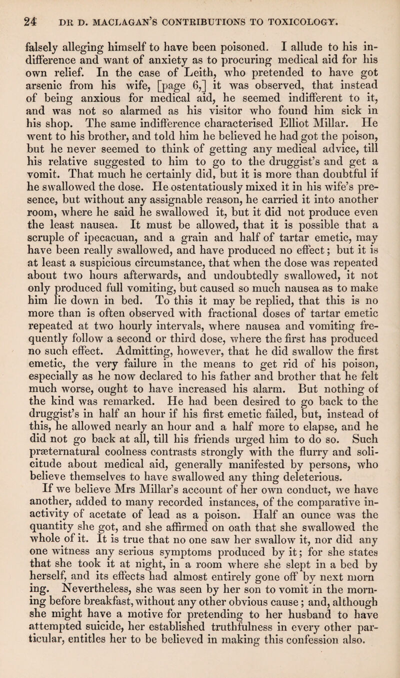falsely alleging himself to have been poisoned. I allude to his in¬ difference and want of anxiety as to procuring medical aid for his own relief. In the case of Leith, who pretended to have got arsenic from his wife, [page 6,] it was observed, that instead of being anxious for medical aid, he seemed indifferent to it, and was not so alarmed as his visitor who found him sick in his shop. The same indifference characterised Elliot Millar. He went to his brother, and told him he believed he had got the poison, but he never seemed to think of getting any medical advice, till his relative suggested to him to go to the druggist’s and get a vomit. That much he certainly did, but it is more than doubtful if he swallowed the dose. He ostentatiously mixed it in his wife’s pre¬ sence, but without any assignable reason, he carried it into another room, where he said he swallowed it, but it did not produce even the least nausea. It must be allowed, that it is possible that a scruple of ipecacuan, and a grain and half of tartar emetic, may have been really swallowed, and have produced no effect; but it is at least a suspicious circumstance, that when the dose was repeated about two hours afterwards, and undoubtedly swallowed, it not only produced full vomiting, but caused so much nausea as to make him lie down in bed. To this it may be replied, that this is no more than is often observed with fractional doses of tartar emetic repeated at two hourly intervals, where nausea and vomiting fre¬ quently follow a second or third dose, where the first has produced no such effect. Admitting, however, that he did swallow the first emetic, the very failure in the means to get rid of his poison, especially as he now declared to his father and brother that he felt much worse, ought to have increased his alarm. But nothing of the kind was remarked. He had been desired to go back to the druggist’s in half an hour if his first emetic failed, but, instead of this, he allowed nearly an hour and a half more to elapse, and he did not go back at all, till his friends urged him to do so. Such preternatural coolness contrasts strongly with the flurry and soli¬ citude about medical aid, generally manifested by persons, who believe themselves to have swallowed any thing deleterious. If we believe Mrs Millar’s account of her own conduct, we have another, added to many recorded instances, of the comparative in¬ activity of acetate of lead as a poison. Half an ounce was the quantity she got, and she affirmed on oath that she swallowed the whole of it. It is true that no one saw her swallow it, nor did any one witness any serious symptoms produced by it; for she states that she took it at night, in a room where she slept in a bed by herself, and its effects had almost entirely gone off by next morn ing. Nevertheless, she was seen by her son to vomit in the morn¬ ing before breakfast, without any other obvious cause; and, although she might have a motive for pretending to her husband to have attempted suicide, her established truthfulness in every other par¬ ticular, entitles her to be believed in making this confession also.
