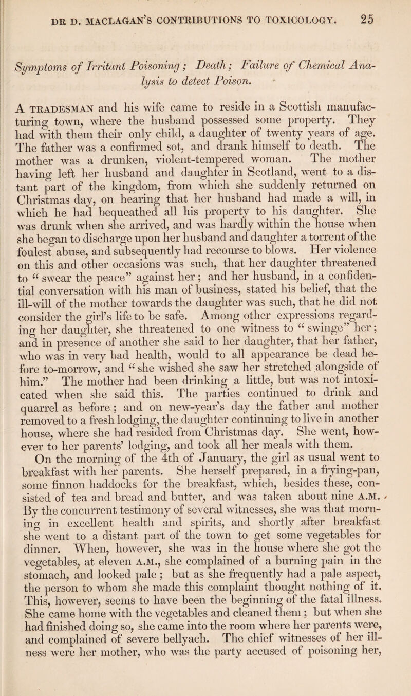 Symptoms of Irritant Poisoning ; Death; Failure of Chemical Ana¬ lysis to detect Poison. A tradesman and his wife came to reside in a Scottish manufac¬ turing town, where the husband possessed some property. They had with them their only child, a daughter of twenty years of age. The father was a confirmed sot, and drank himself to death. The mother was a drunken, violent-tempered woman. The mother having left her husband and daughter in Scotland, went to a dis¬ tant part of the kingdom, from which she suddenly returned on Christmas day, on hearing that her husband had made a will, in which he had bequeathed all his property to his daughter. She was drunk when she arrived, and was hardly within the house when she began to discharge upon her husband and daughter a torrent of the foulest abuse, and subsequently had recourse to blows. Her violence on this and other occasions was such, that her daughter threatened to “ swear the peace” against her; and her husband, in a confiden¬ tial conversation with his man of business, stated his belief, that the ill-will of the mother towards the daughter was such, that he did not consider the girl’s life to be safe. Among other expressions regard¬ ing her daughter, she threatened to one witness to “ swinge” her; and in presence of another she said to her daughter, that her father, who was in very had health, would to all appearance be dead be¬ fore to-morrow, and “ she wished she saw her stretched alongside of him.” The mother had been drinking a little, but was not intoxi¬ cated when she said this. The parties continued to drink and quarrel as before ; and on new-year’s day the father and mother removed to a fresh lodging, the daughter continuing to live in another house, where she had resided from Christmas day. She went, how¬ ever to her parents’ lodging, and took all her meals with them. On the morning of the 4th of January, the girl as usual went to breakfast with her parents. She herself prepared, in a frying-pan, some finnon haddocks for the breakfast, which, besides these, con¬ sisted of tea and bread and butter, and was taken about nine A.M. - By the concurrent testimony of several witnesses, she was that morn¬ ing in excellent health and spirits, and shortly after breakfast she went to a distant part of the town to get some vegetables for dinner. When, however, she was in the house where she got the vegetables, at eleven A.M., she complained of a burning pain in the stomach, and looked pale ; but as she frequently had a pale aspect, the person to whom she made this complaint thought nothing of it. This, however, seems to have been the beginning of the fatal illness. She came home with the vegetables and cleaned them; but when she had finished doing so, she came into the room where her parents were, and complained of severe bellyach. The chief witnesses of her ill¬ ness were her mother, who was the party accused of poisoning her,