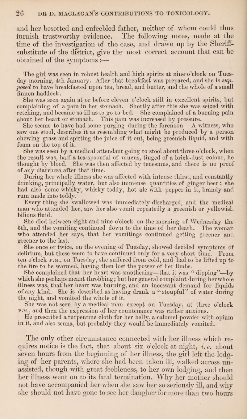 and her besotted and enfeebled father, neither of whom could thus furnish trustworthy evidence. The following notes, made at the time of the investigation of the case, and drawn up by the Sheriff- substitute of the district, give the most correct account that can be obtained of the symptoms :— The girl was seen in robust health and high spirits at nine o’clock on Tues¬ day morning, 4tli January. After that breakfast was prepared, and she is sup¬ posed to have breakfasted upon tea, bread, and butter, and the whole of a small finnon haddock. She was seen again at or before eleven o’clock still in excellent spirits, but complaining of a pain in her stomach. Shortly after this she was seized with retching, and became so ill as to go to bed. She complained of a burning pain about her heart or stomach. This pain was increased by pressure. She seems to have had some purging during the forenoon. A witness, who saw one stool, describes it as resembling what might be produced by a person chewing grass and spitting the juice of it out, being greenish liquid, and with foam on the top of it. She was seen by a medical attendant going to stool about three o’clock, when the result was, half a tea-spoonful of mucus, tinged of a brick-dust colour, he thought by blood. She was then affected by tenesmus, and there is no proof of any diarrhoea after that time. During her whole illness she was affected with intense thirst, and constantly drinking, principally water, but also immense quantities of ginger beer: she had also some whisky, whisky toddy, hot ale with pepper in it, brandy and rum made into toddy. Every thing she swallowed was immediately discharged, and the medical man who attended her, saw her also vomit repeatedly a greenish or yellowish bilious fluid. She died between eight and nine o'clock on the morning of Wednesday the 5th, and the vomiting continued down to the time of her death. The woman who attended her says, that her vomitings continued getting greener and greener to the last. She once or twice, on the evening of Tuesday, showed decided symptoms of delirium, but these seem to have continued only for a very short time. From ten o’clock p.m., on Tuesday, she suffered from cold, and had to be lifted up to the fire to be warmed, having then lost the power of her limbs. She complained that her heart was smothering—that it was “ dipping”—by which she perhaps meant throbbing; but her general complaint during her whole illness was, that her heart was burning, and an incessant demand for liquids of any kind. She is described as having drank a “stoupful” of water during the night, and vomited the whole of it. She was not seen by a medical man except on Tuesday, at three o’clock p.m., and then the expression of her countenance was rather anxious. He prescribed a turpentine cloth for her belly, a calomel powder with opium in it, and also senna, but probably they would be immediately vomited. The only other circumstance connected with her illness which re¬ quires notice is the fact, that about six o’clock at night, i. e. about seven hours from the beginning of her illness, the girl left the lodg¬ ing of her parents, where she had been taken ill, walked across un¬ assisted, though with great feebleness, to her own lodging, and then her illness went on to its fatal termination. Why her mother should not have accompanied her when she saw her so seriously ill, and why she should not have gone to see her daugher for more than two hours