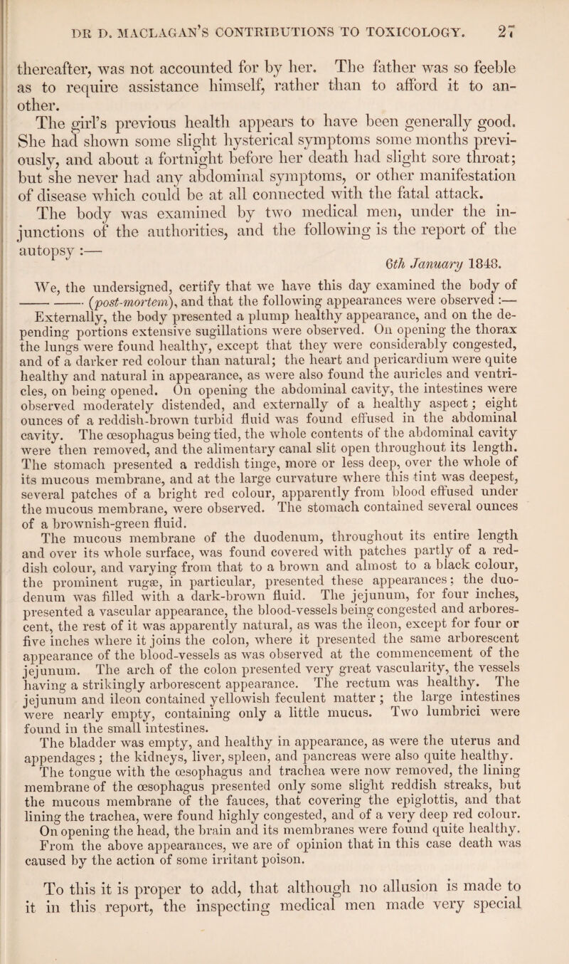 thereafter, was not accounted for by her. The father was so feeble as to require assistance himself, rather than to afford it to an¬ other. The girl’s previous health appears to have been generally good. She had shown some slight hysterical symptoms some months previ¬ ously, and about a fortnight before her death had slight sore throat; but she never had any abdominal symptoms, or other manifestation of disease which could be at all connected with the fatal attack. The body was examined by two medical men, under the in¬ junctions of the authorities, and the following is the report of the autopsy :— Qth January 1848. We, the undersigned, certify that we have this day examined the body of -(post-mortem), and that the following appearances were observed :— Externally, the body presented a plump healthy appearance, and on the de¬ pending portions extensive sugillations were observed. On opening the thorax the lungs were found healthy, except that they were considerably congested, and of a darker red colour than natural; the heart and pericardium were quite healthy and natural in appearance, as were also found the auricles and ventri¬ cles, on being opened. On opening the abdominal cavity, the intestines were observed moderately distended, and externally of a healthy aspect; eight ounces of a reddish-brown turbid fluid was found effused in the abdominal cavity. The oesophagus being tied, the whole contents of the abdominal cavity were then removed, and the alimentary canal slit open throughout its length. The stomach presented a reddish tinge, more or less deep, over the whole of its mucous membrane, and at the large curvature where this tint was deepest, several patches of a bright red colour, apparently from blood effused under the mucous membrane, were observed. The stomach contained several ounces of a brownish-green fluid. The mucous membrane of the duodenum, throughout its entire length and over its whole surface, was found covered with patches partly of a red¬ dish colour, and varying from that to a brown and almost to a black colour, the prominent rugae, in particular, presented these appearances; the duo¬ denum was filled with a dark-brown fluid. The jejunum, for four inches, presented a vascular appearance, the blood-vessels being congested and arbores¬ cent, the rest of it was apparently natural, as was the ileon, except for four or five inches where it joins the colon, where it presented the same arborescent appearance of the blood-vessels as was observed at the commencement of the jejunum. The arch of the colon presented very great vascularity, the vessels having a strikingly arborescent appearance. The rectum was healthy. The jejunum and ileon contained yellowish feculent matter ; the large intestines were nearly empty, containing only a little mucus. Two lumbrici were found in the small intestines. The bladder was empty, and healthy in appearance, as were the uterus and appendages ; the kidneys, liver, spleen, and pancreas were also quite healthy. The tongue with the oesophagus and trachea were now removed, the lining membrane of the oesophagus presented only some slight reddish streaks, but the mucous membrane of the fauces, that covering the epiglottis, and that lining the trachea, were found highly congested, and of a very deep red colour. On opening the head, the brain and its membranes were found quite healthy. From the above appearances, we are of opinion that in this case death was caused by the action of some irritant poison. To this it is proper to add, that although no allusion is made to it in this report, the inspecting medical men made very special