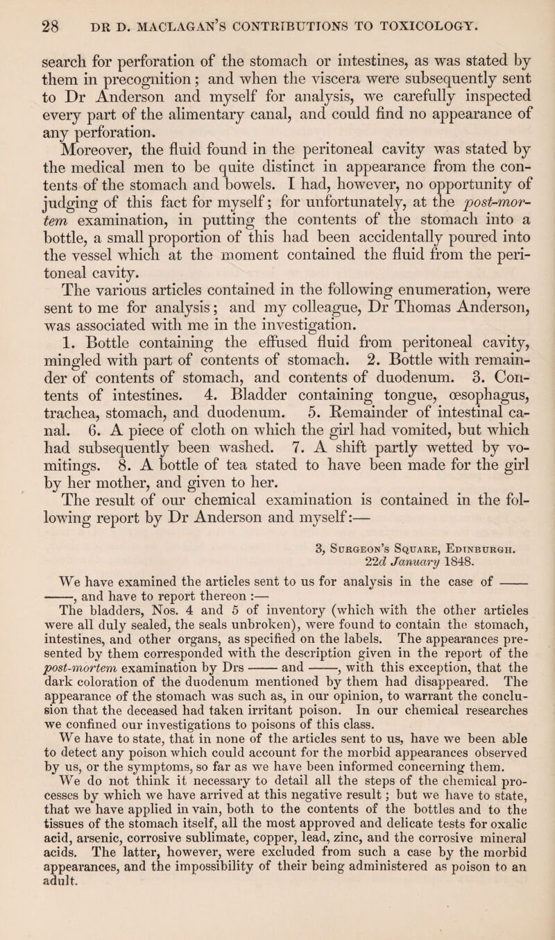 search for perforation of the stomach or intestines, as was stated by them in precognition; and when the viscera were subsequently sent to Dr Anderson and myself for analysis, we carefully inspected every part of the alimentary canal, and could find no appearance of any perforation. Moreover, the fluid found in the peritoneal cavity was stated by the medical men to be quite distinct in appearance from the con¬ tents of the stomach and bowels. I had, however, no opportunity of judging of this fact for myself; for unfortunately, at the post-mor¬ tem examination, in putting the contents of the stomach into a bottle, a small proportion of this had been accidentally poured into the vessel which at the moment contained the fluid from the peri¬ toneal cavity. The various articles contained in the following enumeration, were sent to me for analysis; and my colleague, Dr Thomas Anderson, was associated with me in the investigation. 1. Bottle containing the effused fluid from peritoneal cavity, mingled with part of contents of stomach. 2. Bottle with remain¬ der of contents of stomach, and contents of duodenum. 3. Con¬ tents of intestines. 4. Bladder containing tongue, oesophagus, trachea, stomach, and duodenum. 5. Remainder of intestinal ca¬ nal. 6. A piece of cloth on which the girl had vomited, but which had subsequently been washed. 7. A shift partly wetted by vo¬ mitings. 8. A bottle of tea stated to have been made for the girl by her mother, and given to her. The result of our chemical examination is contained in the fol¬ lowing report by Dr Anderson and myself:— 3, Surgeon’s Square, Edinburgh. 22d January 1848. We have examined the articles sent to ns for analysis in the case of - ., and have to report thereon :— The bladders, Nos. 4 and 5 of inventory (which with the other articles were all duly sealed, the seals unbroken), were found to contain the stomach, intestines, and other organs, as specified on the labels. The appearances pre¬ sented by them corresponded with the description given in the report of the post-mortem examination by Drs —— and --, with this exception, that the dark coloration of the duodenum mentioned by them had disappeared. The appearance of the stomach was such as, in our opinion, to warrant the conclu¬ sion that the deceased had taken irritant poison. In our chemical researches we confined our investigations to poisons of this class. We have to state, that in none of the articles sent to us, have we been able to detect any poison which could account for the morbid appearances observed by us, or the symptoms, so far as we have been informed concerning them. We do not think it necessary to detail all the steps of the chemical pro¬ cesses by which we have arrived at this negative result; but we have to state, that we have applied in vain, both to the contents of the bottles and to the tissues of the stomach itself, all the most approved and delicate tests for oxalic acid, arsenic, corrosive sublimate, copper, lead, zinc, and the corrosive mineral acids. The latter, however, were excluded from such a case by the morbid appearances, and the impossibility of their being administered as poison to an adult.