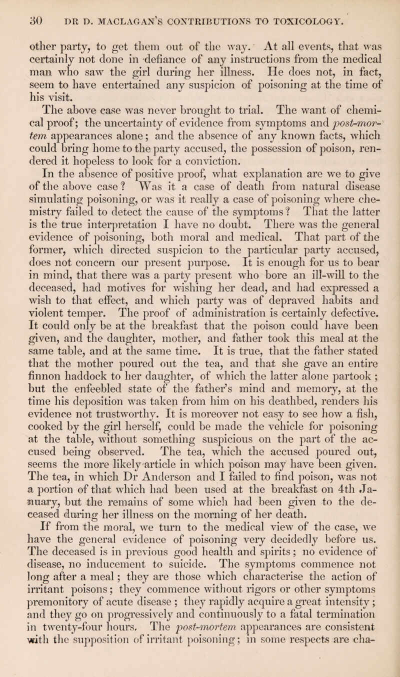 other party, to get them out of the way. At all events, that was certainly not done in defiance of any instructions from the medical man who saw the girl during her illness. He does not, in fact, seem to have entertained any suspicion of poisoning at the time of his visit. The above case was never brought to trial. The want of chemi¬ cal proof; the uncertainty of evidence from symptoms and 'post-mor¬ tem appearances alone; and the absence of any known facts, which could bring home to the party accused, the possession of poison, ren¬ dered it hopeless to look for a conviction. In the absence of positive proof, what explanation are we to give of the above case? Was it a case of death from natural disease simulating poisoning, or was it really a case of poisoning where che¬ mistry failed to detect the cause of the symptoms ? That the latter is the true interpretation I have no doubt. There was the general evidence of poisoning, both moral and medical. That part of the former, which directed suspicion to the particular party accused, does not concern our present purpose. It is enough for us to bear in mind, that there was a party present who bore an ill-will to the deceased, had motives for wishing her dead, and had expressed a wish to that effect, and which party was of depraved habits and violent temper. The proof of administration is certainly defective. It could only be at the breakfast that the poison could have been given, and the daughter, mother, and father took this meal at the same table, and at the same time. It is true, that the father stated that the mother poured out the tea, and that she gave an entire finnon haddock to her daughter, of which the latter alone partook ; but the enfeebled state of the father’s mind and memory, at the time his deposition was taken from him on his deathbed, renders his evidence not trustworthy. It is moreover not easy to see how a fish, cooked by the girl herself, could be made the vehicle for poisoning at the table, without something suspicious on the part of the ac¬ cused being observed. The tea, which the accused poured out, seems the more likely article in which poison may have been given. The tea, in which Dr Anderson and I failed to find poison, was not a portion of that which had been used at the breakfast on 4th Ja¬ nuary, but the remains of some which had been given to the de¬ ceased during her illness on the morning of her death. If from the moral, we turn to the medical view of the case, we have the general evidence of poisoning very decidedly before us. The deceased is in previous good health and spirits; no evidence of disease, no inducement to suicide. The symptoms commence not long after a meal; they are those which characterise the action of irritant poisons; they commence without rigors or other symptoms premonitory of acute disease ; they rapidly acquire a great intensity; and they go on progressively and continuously to a fatal termination in twenty-four hours. The post-mortem appearances are consistent with the supposition of irritant poisoning; in some respects are cha-