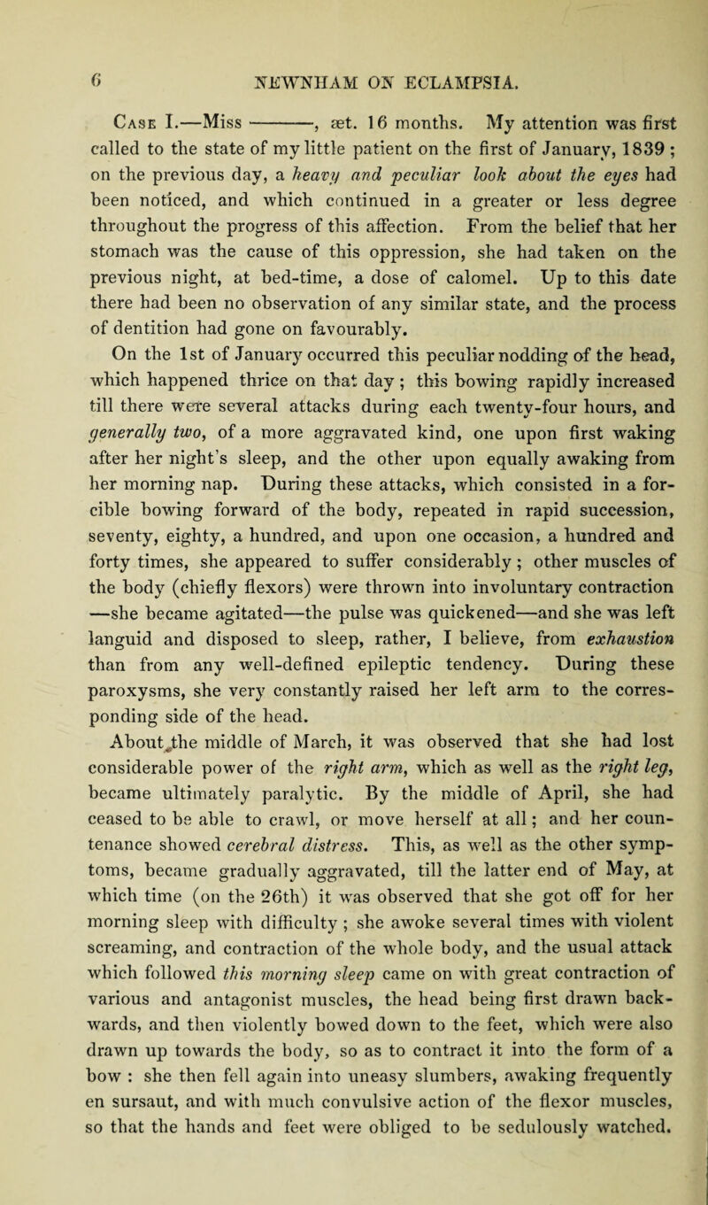 Case I.—Miss-—, jet. 16 months. My attention was first called to the state of my little patient on the first of January, 1839 ; on the previous day, a heavy and peculiar look about the eyes had been noticed, and which continued in a greater or less degree throughout the progress of this affection. From the belief that her stomach was the cause of this oppression, she had taken on the previous night, at bed-time, a dose of calomel. Up to this date there had been no observation of any similar state, and the process of dentition had gone on favourably. On the 1st of January occurred this peculiar nodding of the head, which happened thrice on that day ; this bowing rapidly increased till there were several attacks during each twenty-four hours, and generally two, of a more aggravated kind, one upon first waking after her night’s sleep, and the other upon equally awaking from her morning nap. During these attacks, which consisted in a for¬ cible bowing forward of the body, repeated in rapid succession, seventy, eighty, a hundred, and upon one occasion, a hundred and forty times, she appeared to suffer considerably ; other muscles of the body (chiefly flexors) were thrown into involuntary contraction —she became agitated—the pulse was quickened—and she was left languid and disposed to sleep, rather, I believe, from exhaustion than from any well-defined epileptic tendency. During these paroxysms, she very constantly raised her left arm to the corres¬ ponding side of the head. About^the middle of March, it was observed that she had lost considerable power of the right arm, which as well as the right leg, became ultimately paralytic. By the middle of April, she had ceased to be able to crawl, or move herself at all; and her coun¬ tenance showed cerebral distress. This, as well as the other symp¬ toms, became gradually aggravated, till the latter end of May, at which time (on the 26th) it wras observed that she got off for her morning sleep with difficulty ; she awoke .several times with violent screaming, and contraction of the whole body, and the usual attack which followed this morning sleep came on with great contraction of various and antagonist muscles, the head being first drawn back¬ wards, and then violently bowed down to the feet, which were also drawn up towards the body, so as to contract it into the form of a bow : she then fell again into uneasy slumbers, awaking frequently en sursaut, and with much convulsive action of the flexor muscles, so that the hands and feet were obliged to be sedulously watched.