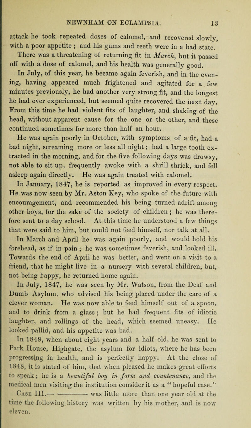 attack he took repeated doses of calomel, and recovered slowly, with a poor appetite ; and his gums and teeth were in a bad state. There was a threatening of returning fit in March, but it passed off with a dose of calomel, and his health was generally good. In July, of this year, he became again feverish, and in the even¬ ing, having appeared much frightened and agitated for a few minutes previously, he had another very strong fit, and the longest he had ever experienced, but seemed quite recovered the next day. From this time he had violent fits of laughter, and shaking of the head, without apparent cause for the one or the other, and these continued sometimes for more than half an hour. He was again poorly in October, with symptoms of a fit, had a bad night, screaming more or less all night; had a large tooth ex¬ tracted in the morning, and for the five following days was drowsy, not able to sit up, frequently awoke with a shrill shriek, and fell asleep again directly. He was again treated with calomel. In January, 1847, he is reported as improved in every respect. He was now seen by Mr. Aston Key, who spoke of the future with encouragement, and recommended his being turned adrift among other boys, for the sake of the society of children ; he was there¬ fore sent to a day school. At this time he understood a few things that were said to him, but could not feed himself, nor talk at all. In March and April he was again poorly, and would hold his forehead, as if in pain ; he was sometimes feverish, and looked ill. Towards the end of April he was better, and went on a visit to a friend, that he might live in a nursery with several children, but, not being happy, he returned home again. In July, 1847, he was seen by Mr. Watson, from the Deaf and Dumb Asylum, who advised his being placed under the care of a clever woman. He was now able to feed himself out of a spoon, and to drink from a glass ; but he had frequent fits of idiotic laughter, and rollings of the head, which seemed uneasy. He looked pallid, and his appetite was bad. In 1848, when about eight years and a half old, he was sent to Park House, Highgate, the asylum for idiots, where he has been progressing in health, and is perfectly happy. At the close of 1848, it is stated of him, that when pleased he makes great efforts to speak ; he is a beautiful boy in form and countenance, and the medical men visiting the institution consider it as a “ hopeful case.’’ Case III.-was little more than one year old at the time the following history was written by his mother, and is now eleven.