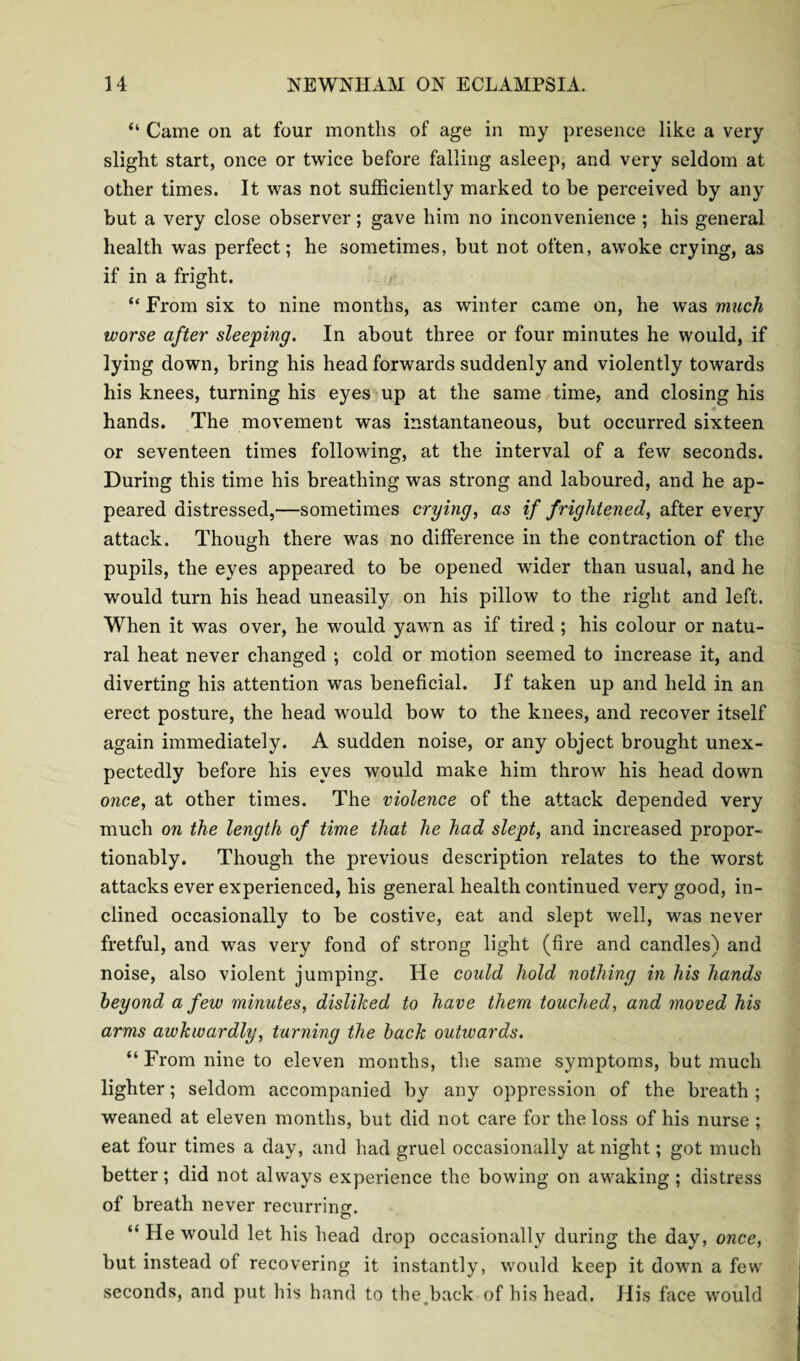 “ Came on at four months of age in my presence like a very slight start, once or twice before falling asleep, and very seldom at other times. It was not sufficiently marked to be perceived by any but a very close observer; gave him no inconvenience ; his general health was perfect; he sometimes, but not often, awoke crying, as if in a fright. “ From six to nine months, as winter came on, he was much worse after sleeping. In about three or four minutes he would, if lying down, bring his head forwards suddenly and violently towards his knees, turning his eyes up at the same time, and closing his hands. The movement was instantaneous, but occurred sixteen or seventeen times following, at the interval of a few seconds. During this time his breathing was strong and laboured, and he ap¬ peared distressed,—sometimes crying, as if frightened, after every attack. Though there was no difference in the contraction of the pupils, the eyes appeared to be opened wider than usual, and he would turn his head uneasily on his pillow to the right and left. When it was over, he would yawn as if tired ; his colour or natu¬ ral heat never changed ; cold or motion seemed to increase it, and diverting his attention was beneficial. If taken up and held in an erect posture, the head would bow to the knees, and recover itself again immediately. A sudden noise, or any object brought unex¬ pectedly before his eyes would make him throw his head down once, at other times. The violence of the attack depended very much on the length of time that he had slept, and increased propor- tionably. Though the previous description relates to the worst attacks ever experienced, his general health continued very good, in¬ clined occasionally to be costive, eat and slept well, was never fretful, and was very fond of strong light (fire and candles) and noise, also violent jumping. He could hold nothing in his hands beyond a few minutes, disliked to have them touched, and moved his arms awkwardly, turning the back outwards. “ From nine to eleven months, the same symptoms, but much lighter; seldom accompanied by any oppression of the breath ; weaned at eleven months, but did not care for the loss of his nurse ; eat four times a day, and had gruel occasionally at night; got much better; did not always experience the bowing on awaking ; distress of breath never recurriner. “ He would let his head drop occasionally during the day, once, but instead of recovering it instantly, would keep it down a few seconds, and put his hand to the.back of his head. His face would