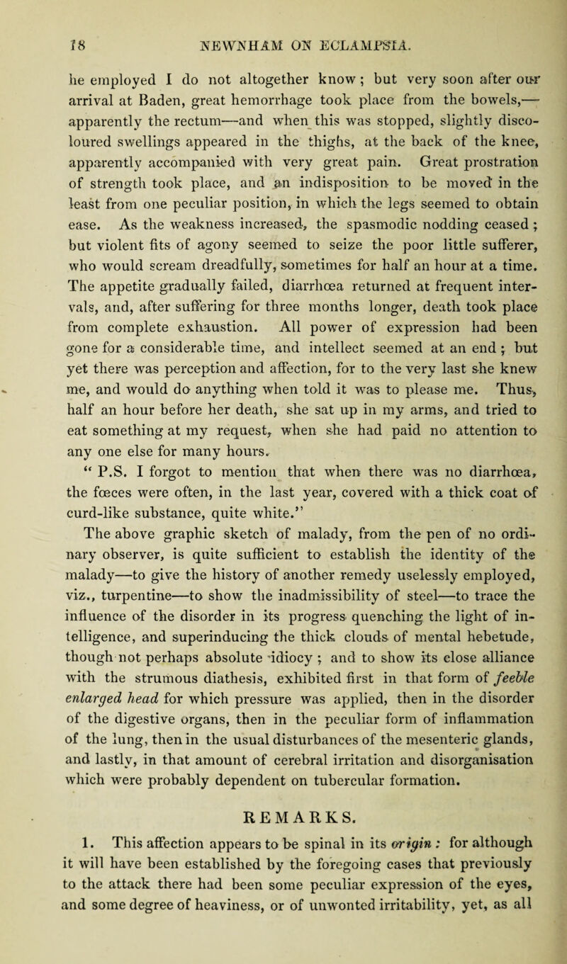 he employed I do not altogether know ; but very soon after our arrival at Baden, great hemorrhage took place from the bowels,—- apparently the rectum—and when this was stopped, slightly disco¬ loured swellings appeared in the thighs, at the back of the knee, apparently accompanied with very great pain. Great prostration of strength took place, and an indisposition to be moved in the least from one peculiar position, in which the legs seemed to obtain ease. As the weakness increased, the spasmodic nodding ceased ; but violent fits of agony seemed to seize the poor little sufferer, who would scream dreadfully, sometimes for half an hour at a time. The appetite gradually failed, diarrhoea returned at frequent inter¬ vals, and, after suffering for three months longer, death took place from complete exhaustion. All power of expression had been gone for a considerable time, and intellect seemed at an end • but yet there was perception and affection, for to the very last she knew me, and would do anything when told it was to please me. Thus, half an hour before her death, she sat up in my arms, and tried to eat something at my request, when she had paid no attention to any one else for many hours. “ P.S. I forgot to mention that when there was no diarrhoea, the foeces were often, in the last year, covered with a thick coat of curd-like substance, quite white.” The above graphic sketch of malady, from the pen of no ordi¬ nary observer, is quite sufficient to establish the identity of the malady—to give the history of another remedy uselessly employed, viz., turpentine—to show the inadmissibility of steel—to trace the influence of the disorder in its progress quenching the light of in¬ telligence, and superinducing the thick clouds of mental hebetude, though not perhaps absolute 'idiocy ; and to show its close alliance with the strumous diathesis, exhibited first in that form of feeble enlarged head for which pressure was applied, then in the disorder of the digestive organs, then in the peculiar form of inflammation of the lung, then in the usual disturbances of the mesenteric glands, and lastly, in that amount of cerebral irritation and disorganisation which were probably dependent on tubercular formation. REMARKS. 1. This affection appears to be spinal in its origin ; for although it will have been established by the foregoing cases that previously to the attack there had been some peculiar expression of the eyes, and some degree of heaviness, or of unwonted irritability, yet, as all