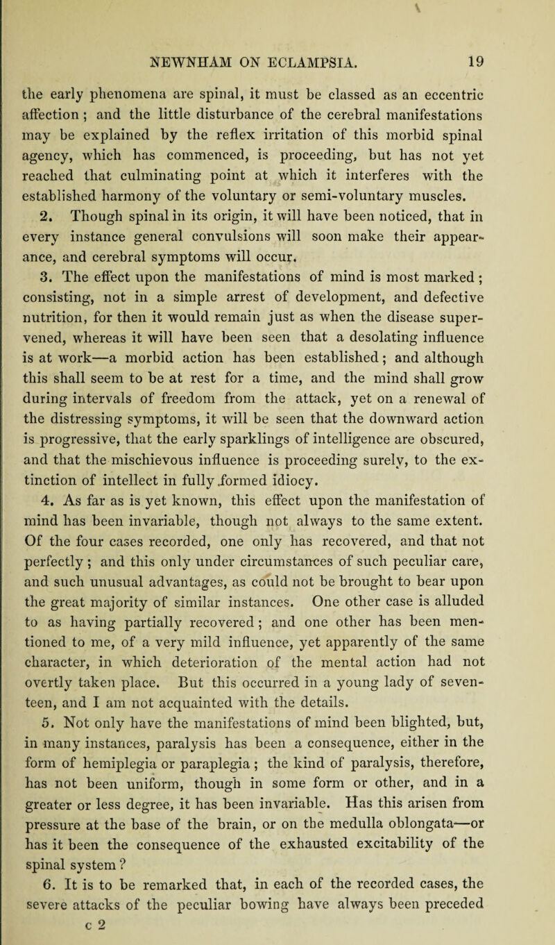 the early phenomena are spinal, it must be classed as an eccentric affection ; and the little disturbance of the cerebral manifestations may be explained by the reflex irritation of this morbid spinal agency, which has commenced, is proceeding, but has not yet reached that culminating point at which it interferes with the established harmony of the voluntary or semi-voluntary muscles. 2. Though spinal in its origin, it will have been noticed, that in every instance general convulsions will soon make their appear* ance, and cerebral symptoms will occur. 3. The effect upon the manifestations of mind is most marked ; consisting, not in a simple arrest of development, and defective nutrition, for then it would remain just as when the disease super¬ vened, whereas it will have been seen that a desolating influence is at work—a morbid action has been established; and although this shall seem to be at rest for a time, and the mind shall grow during intervals of freedom from the attack, yet on a renewal of the distressing symptoms, it will be seen that the downward action is progressive, that the early sparklings of intelligence are obscured, and that the mischievous influence is proceeding surely, to the ex¬ tinction of intellect in fully .formed idiocy. 4. As far as is yet known, this effect upon the manifestation of mind has been invariable, though not always to the same extent. Of the four cases recorded, one only has recovered, and that not perfectly ; and this only under circumstances of such peculiar care, and such unusual advantages, as could not be brought to bear upon the great majority of similar instances. One other case is alluded to as having partially recovered ; and one other has been men¬ tioned to me, of a very mild influence, yet apparently of the same character, in which deterioration of the mental action had not overtly taken place. But this occurred in a young lady of seven¬ teen, and I am not acquainted with the details. 5. Not only have the manifestations of mind been blighted, but, in many instances, paralysis has been a consequence, either in the form of hemiplegia or paraplegia ; the kind of paralysis, therefore, has not been uniform, though in some form or other, and in a greater or less degree, it has been invariable. Has this arisen from pressure at the base of the brain, or on the medulla oblongata-—or has it been the consequence of the exhausted excitability of the spinal system ? 6. It is to be remarked that, in each of the recorded cases, the severe attacks of the peculiar bowing have always been preceded c 2