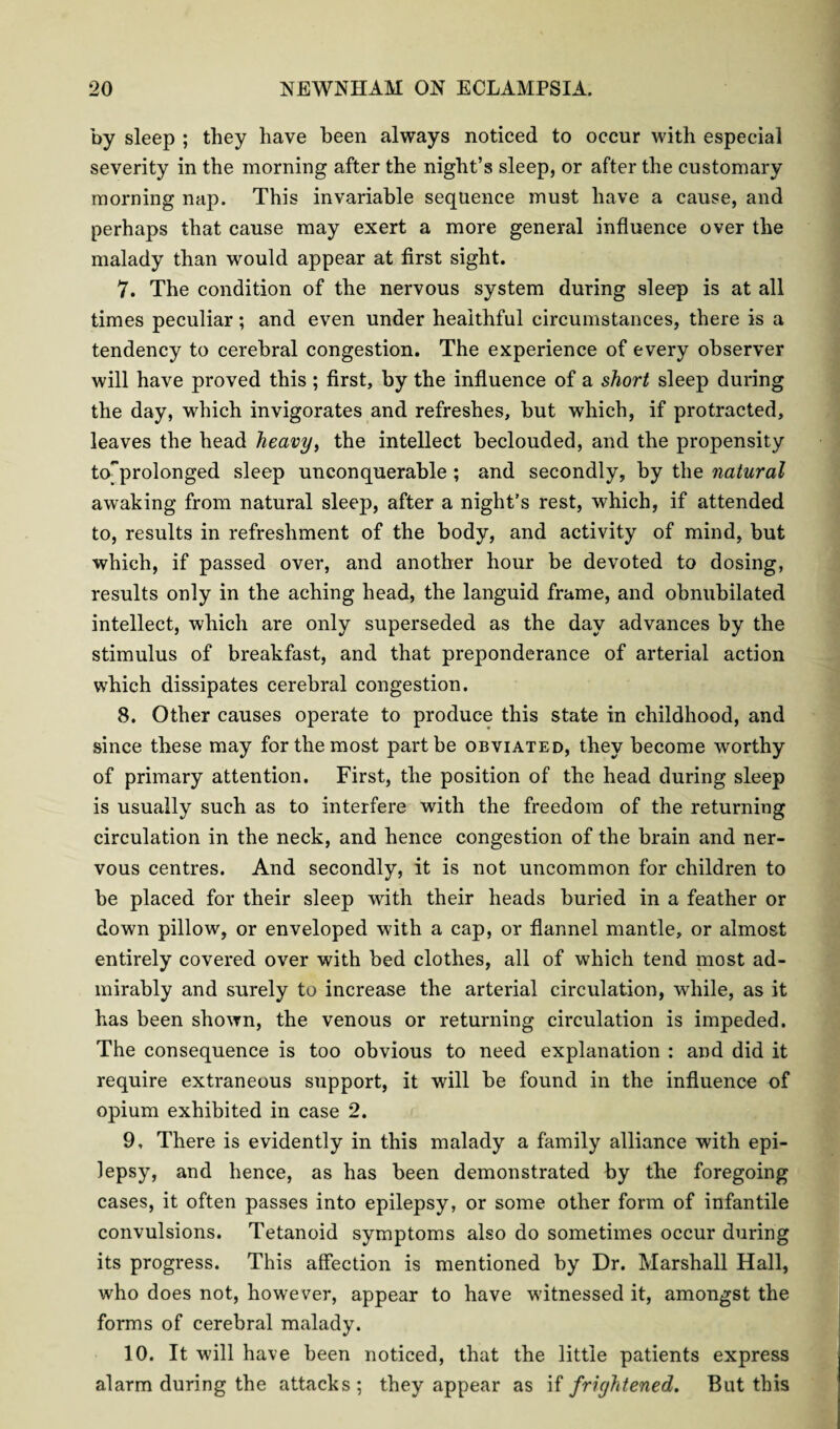 by sleep ; they have been always noticed to occur with especial severity in the morning after the night’s sleep, or after the customary morning nap. This invariable sequence must have a cause, and perhaps that cause may exert a more general influence over the malady than would appear at first sight. 7. The condition of the nervous system during sleep is at all times peculiar; and even under healthful circumstances, there is a tendency to cerebral congestion. The experience of every observer will have proved this ; first, by the influence of a short sleep during the day, which invigorates and refreshes, but which, if protracted, leaves the head heavy, the intellect beclouded, and the propensity toprolonged sleep unconquerable ; and secondly, by the natural awaking from natural sleep, after a night’s rest, which, if attended to, results in refreshment of the body, and activity of mind, but which, if passed over, and another hour be devoted to dosing, results only in the aching head, the languid frame, and obnubilated intellect, which are only superseded as the day advances by the stimulus of breakfast, and that preponderance of arterial action which dissipates cerebral congestion. 8. Other causes operate to produce this state in childhood, and since these may for the most part be obviated, they become worthy of primary attention. First, the position of the head during sleep is usually such as to interfere with the freedom of the returning circulation in the neck, and hence congestion of the brain and ner¬ vous centres. And secondly, it is not uncommon for children to be placed for their sleep with their heads buried in a feather or down pillow, or enveloped with a cap, or flannel mantle, or almost entirely covered over with bed clothes, all of which tend most ad¬ mirably and surely to increase the arterial circulation, while, as it has been shown, the venous or returning circulation is impeded. The consequence is too obvious to need explanation : and did it require extraneous support, it will be found in the influence of opium exhibited in case 2. 9. There is evidently in this malady a family alliance with epi¬ lepsy, and hence, as has been demonstrated by the foregoing cases, it often passes into epilepsy, or some other form of infantile convulsions. Tetanoid symptoms also do sometimes occur during its progress. This affection is mentioned by Dr. Marshall Hall, who does not, however, appear to have witnessed it, amongst the forms of cerebral malady. 10. It will have been noticed, that the little patients express alarm during the attacks; they appear as if frightened. But this