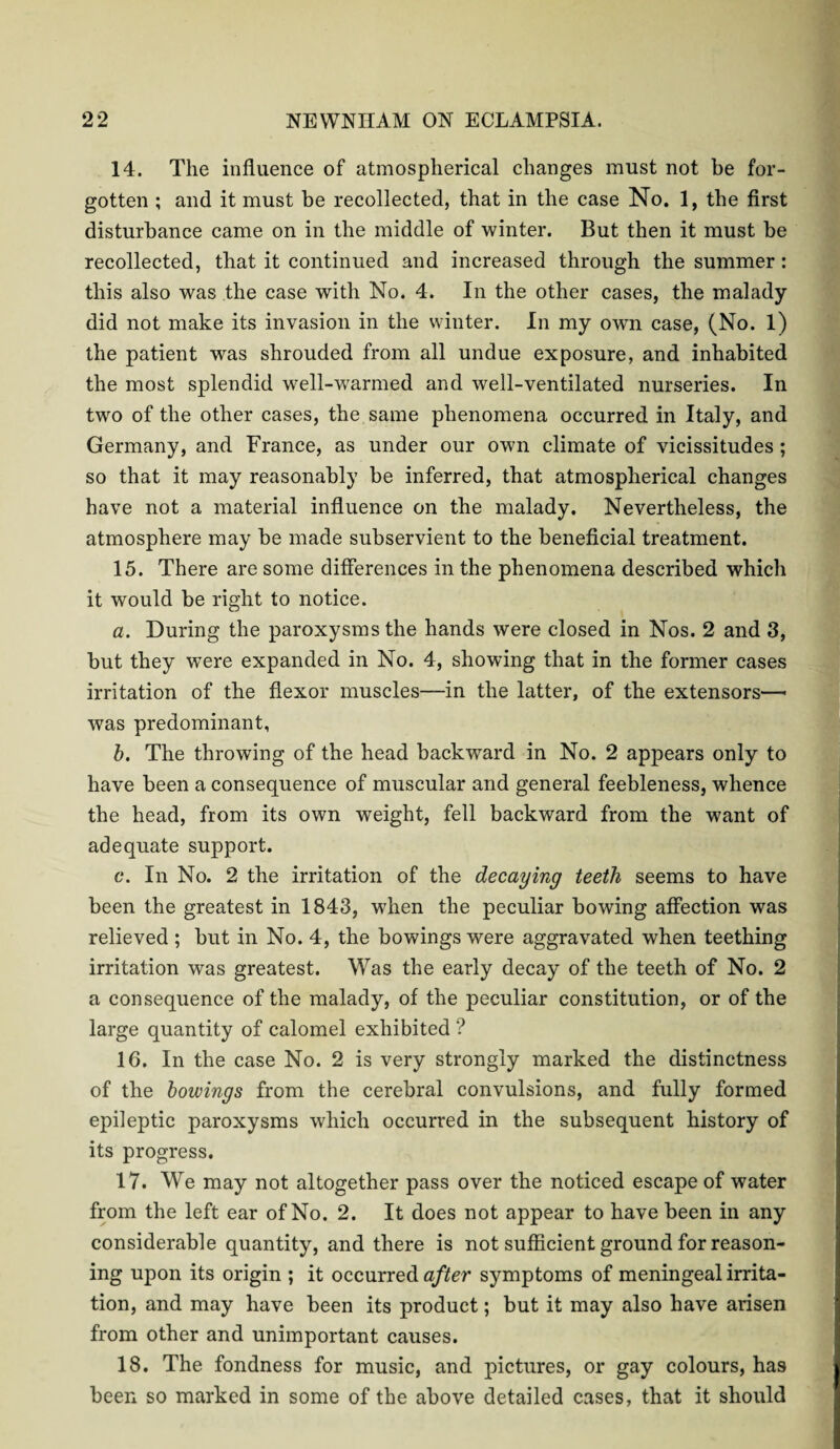 14. The influence of atmospherical changes must not be for¬ gotten ; and it must be recollected, that in the case No. 1, the first disturbance came on in the middle of winter. But then it must be recollected, that it continued and increased through the summer: this also was the case with No. 4. In the other cases, the malady did not make its invasion in the winter. In my own case, (No. 1) the patient was shrouded from all undue exposure, and inhabited the most splendid well-warmed and well-ventilated nurseries. In two of the other cases, the same phenomena occurred in Italy, and Germany, and France, as under our own climate of vicissitudes ; so that it may reasonably be inferred, that atmospherical changes have not a material influence on the malady. Nevertheless, the atmosphere may be made subservient to the beneficial treatment. 15. There are some differences in the phenomena described which it would be right to notice. a. During the paroxysms the hands were closed in Nos. 2 and 3, but they were expanded in No. 4, showing that in the former cases irritation of the flexor muscles—in the latter, of the extensors— was predominant, b. The throwing of the head backward in No. 2 appears only to have been a consequence of muscular and general feebleness, whence the head, from its own weight, fell backward from the want of adequate support. c. In No. 2 the irritation of the decaying teeth seems to have been the greatest in 1843, when the peculiar bowing affection was relieved; but in No. 4, the bowings were aggravated when teething irritation was greatest. Was the early decay of the teeth of No. 2 a consequence of the malady, of the peculiar constitution, or of the large quantity of calomel exhibited ? 16. In the case No. 2 is very strongly marked the distinctness of the bowings from the cerebral convulsions, and fully formed epileptic paroxysms which occurred in the subsequent history of its progress. 17. We may not altogether pass over the noticed escape of water from the left ear of No. 2. It does not appear to have been in any considerable quantity, and there is not sufficient ground for reason¬ ing upon its origin ; it occurred after symptoms of meningeal irrita¬ tion, and may have been its product; but it may also have arisen from other and unimportant causes. 18. The fondness for music, and pictures, or gay colours, has been so marked in some of the above detailed cases, that it should