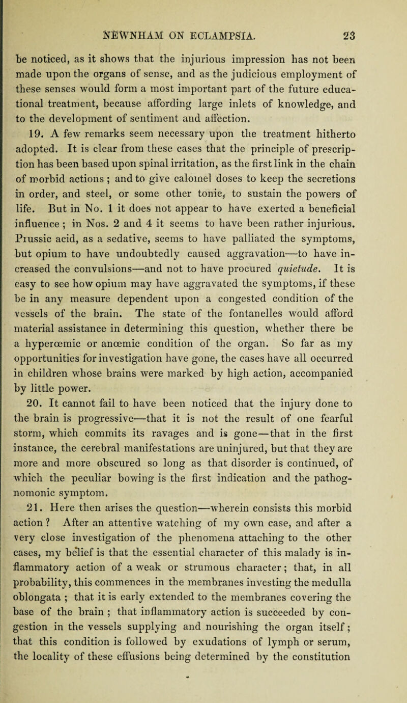 be noticed, as it shows that the injurious impression has not been made upon the organs of sense, and as the judicious employment of these senses would form a most important part of the future educa¬ tional treatment, because affording large inlets of knowledge, and to the development of sentiment and affection. 19. A few remarks seem necessary upon the treatment hitherto adopted. It is clear from these cases that the principle of prescrip¬ tion has been based upon spinal irritation, as the first link in the chain of morbid actions ; and to give calomel doses to keep the secretions in order, and steel, or some other tonic, to sustain the powers of life. But in No. 1 it does not appear to have exerted a beneficial influence ; in Nos. 2 and 4 it seems to have been rather injurious. Prussic acid, as a sedative, seems to have palliated the symptoms, but opium to have undoubtedly caused aggravation—to have in¬ creased the convulsions—and not to have procured quietude. It is easy to see how opium may have aggravated the symptoms, if these be in any measure dependent upon a congested condition of the vessels of the brain. The state of the fontanelles would afford material assistance in determining this question, whether there be a hyperoemic or ancemic condition of the organ. So far as my opportunities for investigation have gone, the cases have all occurred in children whose brains were marked by high action, accompanied by little power. 20. It cannot fail to have been noticed that the injury done to the brain is progressive—that it is not the result of one fearful storm, which commits its ravages and is gone—that in the first instance, the cerebral manifestations are uninjured, but that they are more and more obscured so long as that disorder is continued, of which the peculiar bowing is the first indication and the pathog¬ nomonic symptom. 21. Here then arises the question—wherein consists this morbid action ? After an attentive watching of my own case, and after a very close investigation of the phenomena attaching to the other cases, my belief is that the essential character of this malady is in¬ flammatory action of a weak or strumous character; that, in all probability, this commences in the membranes investing the medulla oblongata ; that it is early extended to the membranes covering the base of the brain ; that inflammatory action is succeeded by con¬ gestion in the vessels supplying and nourishing the organ itself; that this condition is followed by exudations of lymph or serum, the locality of these effusions being determined by the constitution