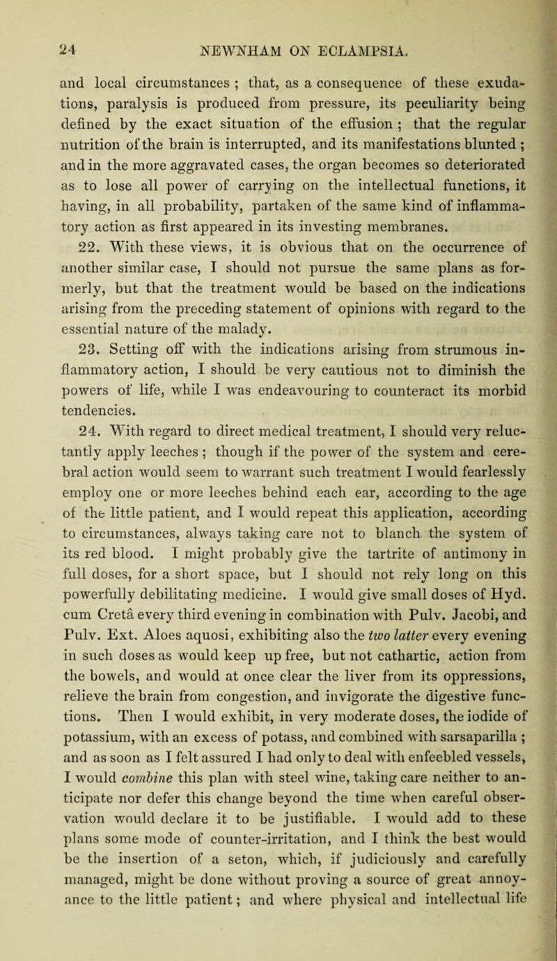 and local circumstances ; that, as a consequence of these exuda¬ tions, paralysis is produced from pressure, its peculiarity being defined by the exact situation of the effusion ; that the regular nutrition of the brain is interrupted, and its manifestations blunted ; and in the more aggravated cases, the organ becomes so deteriorated as to lose all power of carrying on the intellectual functions, it having, in all probability, partaken of the same kind of inflamma¬ tory action as first appeared in its investing membranes. 22. With these views, it is obvious that on the occurrence of another similar case, I should not pursue the same plans as for¬ merly, but that the treatment would be based on the indications arising from the preceding statement of opinions with regard to the essential nature of the malady. 23. Setting off with the indications arising from strumous in¬ flammatory action, I should be very cautious not to diminish the powers of life, while I was endeavouring to counteract its morbid tendencies. 24. With regard to direct medical treatment, I should very reluc¬ tantly apply leeches ; though if the power of the system and cere¬ bral action would seem to warrant such treatment I would fearlessly employ one or more leeches behind each ear, according to the age of the little patient, and I would repeat this application, according to circumstances, always taking care not to blanch the system of its red blood. I might probably give the tartrite of antimony in full doses, for a short space, but I should not rely long on this powerfully debilitating medicine. I would give small doses of Hyd. cum Creta every third evening in combination with Pulv. Jacobi, and Fulv. Ext. Aloes aquosi, exhibiting also the two latter every evening in such doses as would keep up free, but not cathartic, action from the bowels, and would at once clear the liver from its oppressions, relieve the brain from congestion, and invigorate the digestive func¬ tions. Then I would exhibit, in very moderate doses, the iodide of potassium, with an excess of potass, and combined with sarsaparilla ; and as soon as I felt assured I had only to deal with enfeebled vessels, I would combine this plan with steel wine, taking care neither to an¬ ticipate nor defer this change beyond the time when careful obser¬ vation would declare it to be justifiable. I would add to these plans some mode of counter-irritation, and I think the best would be the insertion of a seton, which, if judiciously and carefully managed, might be done without proving a source of great annoy¬ ance to the little patient; and where physical and intellectual life