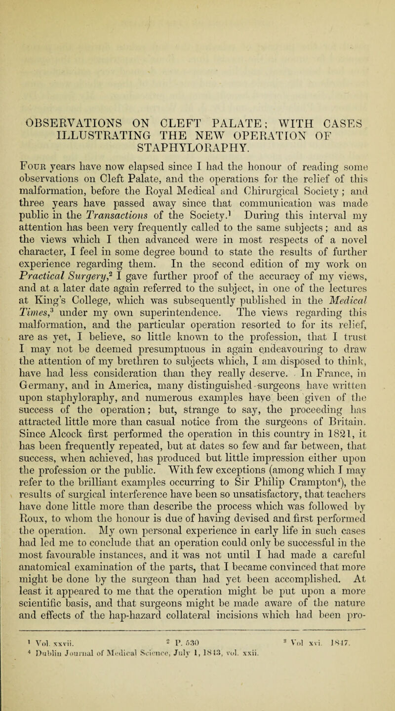 ILLUSTRATING THE NEW OPERATION OF STAPHYLORAPHY. Four years have now elapsed since I had the honour of reading some observations on Cleft Palate, and the operations for the relief of this malformation, before the Royal Medical and Chirurgical Society; and three years have passed away since that communication was made public in the Transactions of the Society.1 During this interval my attention has been very frequently called to the same subjects; and as the views which I then advanced were in most respects of a novel character, I feel in some degree bound to state the results of further experience regarding them. In the second edition of my work on Practical Surgery,2 I gave further proof of the accuracy of my views, and at a later date again referred to the subject, in one of the lectures at King’s College, which was subsequently published in the Medical Times,3 under my own superintendence. The views regarding this malformation, and the particular operation resorted to for its relief, are as yet, I believe, so little known to the profession, that I trust I may not be deemed presumptuous in again endeavouring to draw the attention of my brethren to subjects which, I am disposed to think, have had less consideration than they really deserve. In France, in Germany, and in America, many distinguished-surgeons, have written upon staphyloraphy, and numerous examples have been given of the success of the operation; but, strange to say, the proceeding has attracted little more than casual notice from the surgeons of Britain. Since Alcock first performed the operation in this country in 1821, it has been frequently repeated, but at dates so few and far between, that success, when achieved, has produced but little impression either upon the profession or the public. With few exceptions (among which I may refer to the brilliant examples occurring to Sir Philip Crampton4), the results of surgical interference have been so unsatisfactory, that teachers have done little more than describe the process which was followed by Roux, to whom the honour is due of having devised and first performed the operation. My own personal experience in early life in such cases had led me to conclude that an operation could only be successful in the most favourable instances, and it was not until I had made a careful anatomical examination of the parts, that I became convinced that more might be done by the surgeon than had yet been accomplished. At least it appeared to me that the operation might be put upon a more scientific basis, and that surgeons might be made aware of the nature and effects of the hap-hazard collateral incisions which had been pro- 1 Vol. xxvii. 2 P. f>30 3 Vol xvi 1SJ7.