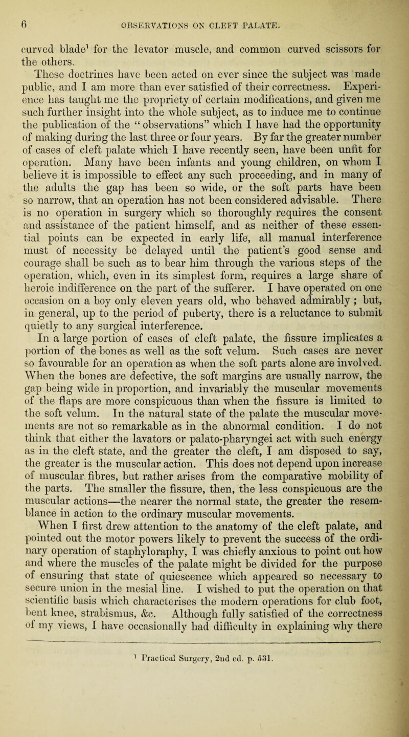 curved blade1 for the levator muscle, and common curved scissors for the others. These doctrines have been acted on ever since the subject was made public, and I am more than ever satisfied of their correctness. Experi¬ ence has taught me the propriety of certain modifications, and given me such further insight into the whole subject, as to induce me to continue the publication of the “ observations” which I have had the opportunity of making during the last three or four years. By far the greater number of cases of cleft palate which I have recently seen, have been unfit for operation. Many have been infants and young children, on whom I believe it is impossible to effect any such proceeding, and in many of the adults the gap has been so wide, or the soft parts have been so narrow, that an operation has not been considered advisable. There is no operation in surgery which so thoroughly requires the consent and assistance of the patient himself, and as neither of these essen¬ tial points can be expected in early life, all manual interference must of necessity be delayed until the patient’s good sense and courage shall be such as to bear him through the various steps of the operation, which, even in its simplest form, requires a large share of heroic indifference on the part of the sufferer. I have operated on one occasion on a boy only eleven years old, who behaved admirably ; but, in general, up to the period of puberty, there is a reluctance to submit quietly to any surgical interference. In a large portion of cases of cleft palate, the fissure implicates a portion of the bones as well as the soft velum. Such cases are never so favourable for an operation as when the soft parts alone are involved. When the bones are defective, the soft margins are usually narrow, the gap being wide in proportion, and invariably the muscular movements of the flaps are more conspicuous than when the fissure is limited to the soft velum. In the natural state of the palate the muscular move¬ ments are not so remarkable as in the abnormal condition. I do not think that either the lavators or palato-pharyngei act with such energy as in the cleft state, and the greater the cleft, I am disposed to say, the greater is the muscular action. This does not depend upon increase of muscular fibres, but rather arises from the comparative mobility of the parts. The smaller the fissure, then, the less conspicuous are the muscular actions—the nearer the normal state, the greater the resem¬ blance in action to the ordinary muscular movements. When I first drew attention to the anatomy of the cleft palate, and pointed out the motor powers likely to prevent the success of the ordi¬ nary operation of staphyloraphy, I was chiefly anxious to point out how and where the muscles of the palate might be divided for the purpose of ensuring that state of quiescence which appeared so necessary to secure union in the mesial line. I wished to put the operation on that scientific basis which characterises the modem operations for club foot, bent knee, strabismus, &c. Although fully satisfied of the correctness of my views, I have occasionally had difficulty in explaining why there 1 Practical Surgery, 2nd ed. p. 531.