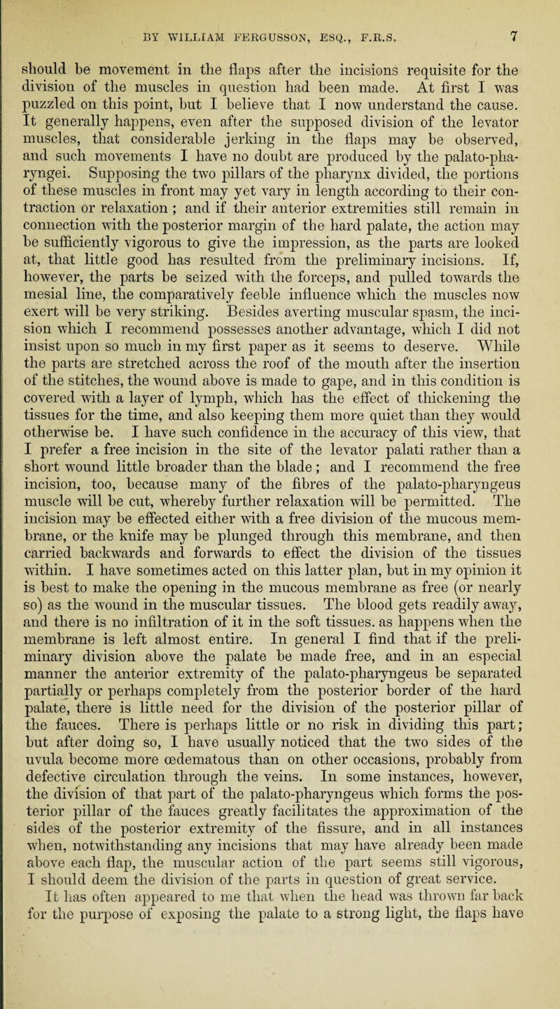 should be movement in the flaps after the incisions requisite for the division of the muscles in question had been made. At first I was puzzled on this point, hut I believe that I now understand the cause. It generally happens, even after the supposed division of the levator muscles, that considerable jerking in the flaps may be observed, and such movements I have no doubt are produced by the palato-pha- ryngei. Supposing the two pillars of the pharynx divided, the portions of these muscles in front may yet vary in length according to their con¬ traction or relaxation ; and if their anterior extremities still remain in connection with the posterior margin of the hard palate, the action may be sufficiently vigorous to give the impression, as the parts are looked at, that little good has resulted from the preliminary incisions. If, however, the parts be seized with the forceps, and pulled towards the mesial line, the comparatively feeble influence which the muscles now exert will be very striking. Besides averting muscular spasm, the inci¬ sion which I recommend possesses another advantage, which I did not insist upon so much in my first paper as it seems to deserve. While the parts are stretched across the roof of the mouth after the insertion of the stitches, the wound above is made to gape, and in this condition is covered with a layer of lymph, which has the effect of thickening the tissues for the time, and also keeping them more quiet than they would otherwise be. I have such confidence in the accuracy of this view, that I prefer a free incision in the site of the levator palati rather than a short wound little broader than the blade; and I recommend the free incision, too, because many of the fibres of the palato-pharyngeus muscle will be cut, whereby further relaxation will be permitted. The incision may be effected either with a free division of the mucous mem¬ brane, or the knife may be plunged through this membrane, and then carried backwards and forwards to effect the division of the tissues within. I have sometimes acted on this latter plan, but in my opinion it is best to make the opening in the mucous membrane as free (or nearly so) as the wound in the muscular tissues. The blood gets readily away, and there is no infiltration of it in the soft tissues, as happens when the membrane is left almost entire. In general I find that if the preli¬ minary division above the palate be made free, and in an especial manner the anterior extremity of the palato-pharyngeus be separated partially or perhaps completely from the posterior border of the hard palate, there is little need for the division of the posterior pillar of the fauces. There is perhaps little or no risk in dividing this part; but after doing so, I have usually noticed that the two sides of the uvula become more cedematous than on other occasions, probably from defective circulation through the veins. In some instances, however, the division of that part of the palato-pharyngeus which forms the pos¬ terior pillar of the fauces greatly facilitates the approximation of the sides of the posterior extremity of the fissure, and in all instances when, notwithstanding any incisions that may have already been made above each flap, the muscular action of the part seems still vigorous, I should deem the division of the parts in question of great service. It lias often appeared to me that when the head was thrown far back for the purpose of exposing the palate to a strong light, the flaps have