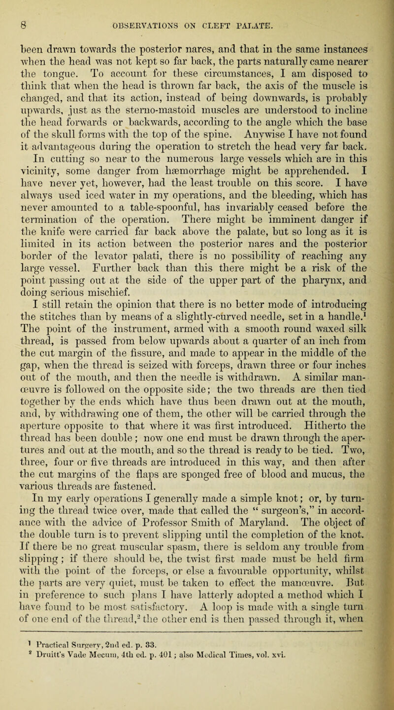 been drawn towards the posterior nares, and that in the same instances when the head was not kept so far back, the parts naturally came nearer the tongue. To account for these circumstances, I am disposed to think that when the head is thrown far back, the axis of the muscle is changed, and that its action, instead of being downwards, is probably upwards, just as the sterno-mastoid muscles are understood to incline the head forwards or backwards, according to the angle which the base of the skull forms with the top of the spine. Anywise I have not found it advantageous during the operation to stretch the head very far back. In cutting so near to the numerous large vessels which are in this vicinity, some danger from htemorrhage might be apprehended. I have never yet, however, had the least trouble on this score. I have always used iced water in my operations, and the bleeding, which has never amounted to a table-spoonful, has invariably ceased before the termination of the operation. There might be imminent danger if the knife were carried far back above the palate, but so long as it is limited in its action between the posterior nares and the posterior border of the levator palati, there is no possibility of reaching any large vessel. Further back than this there might be a risk of the point passing out at the side of the upper part of the pharynx, and doing serious mischief. I still retain the opinion that there is no better mode of introducing the stitches than by means of a slightly-curved needle, set in a handle.1 The point of the instrument, armed with a smooth round waxed silk thread, is passed from below upwards about a quarter of an inch from the cut margin of the fissure, and made to appear in the middle of the gap, when the thread is seized with forceps, drawn three or four inches out of the mouth, and then the needle is withdrawn. A similar man¬ oeuvre is followed on the opposite side; the two threads are then tied together by the ends which have thus been drawn out at the mouth, and, by withdrawing one of them, the other will be carried through the aperture opposite to that where it was first introduced. Hitherto the thread has been double ; now one end must be drawn through the aper¬ tures and out at the mouth, and so the thread is ready to be tied. Two, three, four or five threads are introduced in this way, and then after the cut margins of the flaps are sponged free of blood and mucus, the various threads are fastened. In my early operations I generally made a simple knot; or, by turn¬ ing the thread twice over, made that called the “ surgeon’s,” in accord¬ ance with the advice of Professor Smith of Maryland. The object of the double turn is to prevent slipping until the completion of the knot. If there be no great muscular spasm, there is seldom any trouble from slipping ; if there should be, the twist first made must be held firm with the point of the forceps, or else a favourable opportunity, whilst the parts are very quiet, must be taken to effect the manoeuvre. But in preference to such plans I have latterly adopted a method which I have found to be most satisfactory. A loop is made with a single turn of one end of the thread,2 the other end is then passed through it, when 1 Practical Surgery, 2nd ed. p. 33. 2 Druitt’s Vade Mecum, 4th ed. p. 401; also Medical Times, vol. xvi.