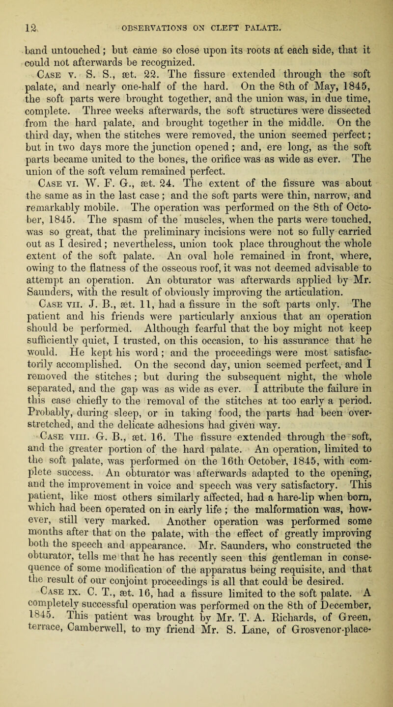 band untouched; but came so close upon its roots at each side, that it could not afterwards be recognized. Case v. S. S., set. 22. The fissure extended through the soft palate, and nearly one-half of the hard. On the 8th of May, 1845, the soft parts were brought together, and the union was, in due time, complete. Three weeks afterwards, the soft structures were dissected from the hard palate, and brought together in the middle. On the third day, when the stitches were removed, the union seemed perfect; but in two days more the junction opened; and, ere long, as the soft parts became united to the bones, the orifice was as wide as ever. The union of the soft velum remained perfect. Case vi. W. F. G., set. 24. The extent of the fissure was about the same as in the last case; and the soft parts were thin, narrow, and remarkably mobile. The operation was performed on the 8tli of Octo¬ ber, 1845. The spasm of the muscles, when the parts were touched, was so great, that the preliminary incisions were not so fully carried out as I desired; nevertheless, union took place throughout the whole extent of the soft palate. An oval hole remained in front, where, owing to the flatness of the osseous roof, it was not deemed advisable to attempt an operation. An obturator was afterwards applied by Mr. Saunders, with the result of obviously improving the articulation. Case vii. J. B., set. 11, had a fissure in the soft parts only. The patient and his friends were particularly anxious that an operation should be performed. Although fearful that the boy might not keep sufficiently quiet, I trusted, on this occasion, to his assurance that he would. He kept his word; and the proceedings were most satisfac¬ torily accomplished. On the second day, union seemed perfect, and I removed the stitches; but during the subsequent night, the whole separated, and the gap was as wide as ever. I attribute the failure in this case chiefly to the removal of the stitches at too early a period. Probably, during sleep, or in taking food, the parts had been over¬ stretched, and the delicate adhesions had given way. Case viii. G. B., set. 16. The fissure extended through the soft, and the greater portion of the hard palate. An operation, limited to the soft palate, was performed on the 16th October, 1845, with com¬ plete success. An obturator was afterwards adapted to the opening, and the improvement in voice and speech was very satisfactory. This patient, like most others similarly affected, had a hare-lip when bom, which had been operated on in early life ; the malformation was, how¬ ever, still very marked. Another operation was performed some months after that on the palate, with the effect of greatly improving both the speech and appearance. Mr. Saunders, who constructed the obturator, tells me that he has recently seen this gentleman in conse¬ quence of some modification of the apparatus being requisite, and that the result of our conjoint proceedings is all that could be desired. Case ix. C. T., set. 16, had a fissure limited to the soft palate. A completely successful operation was performed on the 8th of December, 1^45. This patient was brought by Mr. T. A. Richards, of Green, terrace, Camberwell, to my friend Mr. S. Lane, of Grosvenor-place-