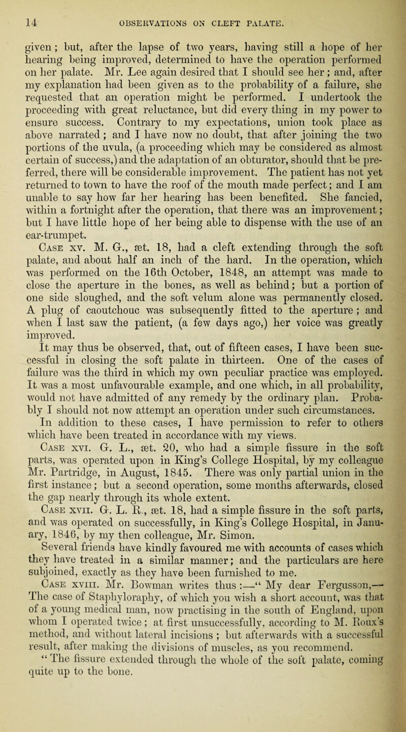 given; but, after the lapse of two years, having still a hope of her hearing being improved, determined to have the operation performed on her palate. Mr. Lee again desired that I should see her ; and, after my explanation had been given as to the probability of a failure, she requested that an operation might be performed. I undertook the proceeding with great reluctance, but did every thing in my power to ensure success. Contrary to my expectations, union took place as above narrated; and I have now no doubt, that after joining the two portions of the uvula, (a proceeding which may be considered as almost certain of success,) and the adaptation of an obturator, should that be pre¬ ferred, there will be considerable improvement. The patient has not yet returned to town to have the roof of the mouth made perfect; and I am unable to say how far her hearing has been benefited. She fancied, within a fortnight after the operation, that there was an improvement; but I have little hope of her being able to dispense with the use of an ear-trumpet. Case xv. M. G., set. 18, had a cleft extending through the soft palate, and about half an inch of the hard. In the operation, which was performed on the 16th October, 1848, an attempt was made to close the aperture in the bones, as well as behind; but a portion of one side sloughed, and the soft velum alone was permanently closed. A plug of caoutchouc wras subsequently fitted to the aperture; and when I last saw the patient, (a few days ago,) her voice was greatly improved. It may thus be observed, that, out of fifteen cases, I have been suc¬ cessful in closing the soft palate in thirteen. One of the cases of failure was the third in which my own peculiar practice was employed. It was a most unfavourable example, and one which, in all probability, would not have admitted of any remedy by the ordinary plan. Proba¬ bly I should not now attempt an operation under such circumstances. In addition to these cases, I have permission to refer to others which have been treated in accordance with my views. Case xvi. G. L., set. 20, who had a simple fissure in the soft parts, was operated upon in King’s College Hospital, by my colleague Mr. Partridge, in August, 1845. There was only partial union in the first instance; but a second operation, some months afterwards, closed the gap nearly through its whole extent. Case xvii. G. L. R,, set. 18, had a simple fissure in the soft parts, and was operated on successfully, in King’s College Hospital, in Janu¬ ary, 1846, by my then colleague, Mr. Simon. Several friends have kindly favoured me with accounts of cases which they have treated in a similar manner; and the particulars are here subjoined, exactly as they have been furnished to me. Case xviii. Mr. Bowman writes thus :—“ My dear Fergusson,— The case of Stapliyloraphy, of which you wish a short account, was that of a young medical man, now practising in the south of England, upon whom I operated twice; at first unsuccessfully, according to M. Roux’s method, and without lateral incisions ; but afterwards with a successful result, after making the divisions of muscles, as you recommend. “ The fissure extended through the whole of the soft palate, coming quite up to the bone.