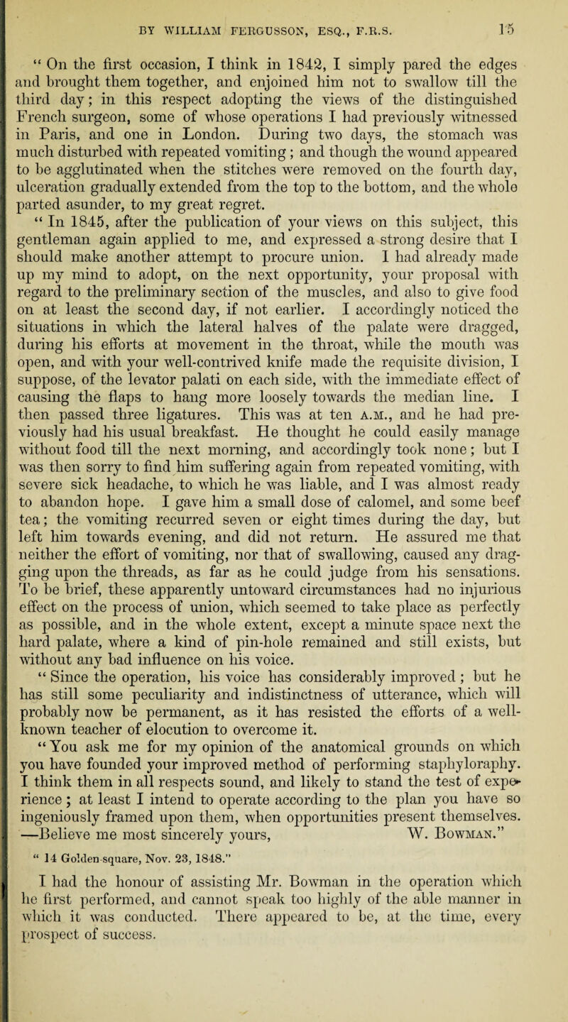 i “ On the first occasion, I think in 1842, I simply pared the edges and brought them together, and enjoined him not to swallow till the third day; in this respect adopting the views of the distinguished French surgeon, some of whose operations I had previously witnessed in Paris, and one in London. During two days, the stomach wras much disturbed with repeated vomiting; and though the wound appeared to be agglutinated when the stitches were removed on the fourth day, ulceration gradually extended from the top to the bottom, and the whole parted asunder, to my great regret. “ In 1845, after the publication of your views on this subject, this gentleman again applied to me, and expressed a strong desire that I should make another attempt to procure union. 1 had already made up my mind to adopt, on the next opportunity, your proposal with regard to the preliminary section of the muscles, and also to give food on at least the second day, if not earlier. I accordingly noticed the situations in which the lateral halves of the palate were dragged, during his efforts at movement in the throat, while the mouth was open, and with your well-contrived knife made the requisite division, I suppose, of the levator palati on each side, with the immediate effect of causing the flaps to hang more loosely towards the median line. I then passed three ligatures. This was at ten a.m., and he had pre¬ viously had his usual breakfast. He thought he could easily manage without food till the next morning, and accordingly took none; but I was then sorry to find him suffering again from repeated vomiting, with severe sick headache, to which he was liable, and I was almost ready to abandon hope. I gave him a small dose of calomel, and some beef tea; the vomiting recurred seven or eight times during the day, but left him towards evening, and did not return. He assured me that neither the effort of vomiting, nor that of swallowing, caused any drag¬ ging upon the threads, as far as he could judge from his sensations. To lie brief, these apparently untoward circumstances had no injurious effect on the process of union, which seemed to take place as perfectly as possible, and in the whole extent, except a minute space next the hard palate, where a kind of pin-hole remained and still exists, but without any bad influence on his voice. “ Since the operation, his voice has considerably improved ; but he has still some peculiarity and indistinctness of utterance, which will probably now be permanent, as it has resisted the efforts of a well- known teacher of elocution to overcome it. “ You ask me for my opinion of the anatomical grounds on which you have founded your improved method of performing stapliyloraphy. I think them in all respects sound, and likely to stand the test of expe¬ rience ; at least I intend to operate according to the plan you have so ingeniously framed upon them, when opportunities present themselves. —Believe me most sincerely yours, W. Bowman.” “14 Golden square, Nov. 23, 1848. I had the honour of assisting Mr. Bowman in the operation which he first performed, and cannot speak too highly of the able manner in which it was conducted. There appeared to be, at the time, every prospect of success.