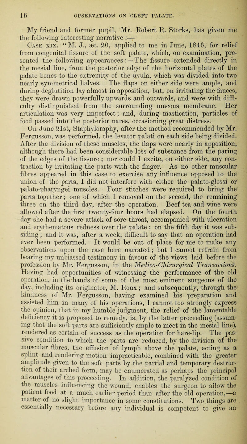 My friend and former pupil, Mr. Robert R. Storks, lias given me tlie following interesting narrative :— Case xix. “ M. J., set. 20, applied to me in June, 1846, for relief from congenital fissure of the soft palate, ■which, on examination, pre¬ sented the following appearances : —The fissure extended directly in the mesial line, from the posterior edge of the horizontal plates of the palate bones to the extremity of the uvula, which was divided into two nearly symmetrical halves. The flaps on either side were ample, and during deglutition lay almost in apposition, but, on irritating the fauces, they were drawn powerfully upwards and outwards, and were with diffi¬ culty distinguished from the surrounding mucous membrane. Her articulation was very imperfect; and, during mastication, particles of food passed into the posterior nares, occasioning great distress. On June 21st, Staphyloraphy, after the method recommended by Mr. Fergusson, was performed, the levator palati on each side being divided. After the division of these muscles, the flaps were nearly in apposition, although there had been considerable loss of substance from the paring of the edges of the fissure ; nor could I excite, on either side, any con¬ traction by irritating the parts with the finger. As no other muscular fibres appeared in this case to exercise any influence opposed to the union of the parts, I did not interfere with either the palato-glossi or palato-pharyngei muscles. Four stitches were required to bring the parts together; one of which I removed on the second, the remaining three on the third day, after the operation. Beef tea and wine were allowed after the first twenty-four hours had elapsed. On the fourth day she had a severe attack of sore throat, accompanied with ulceration and erythematous redness over the palate ; on the fifth day it was sub¬ siding ; and it was, after a week, difficult to say that an operation had ever been performed. It would be out of place for me to make any observations upon the case here narrated; but I cannot refrain from bearing my unbiassed testimony in favour of the views laid before the profession by Mr. Fergusson, in the Medico-Chirurgical Transactions. Having had opportunities of witnessing the performance of the old operation, in the hands of some of the most eminent surgeons of the day, including its originator, M. Roux; and subsequently, through the kindness of Mr. Fergusson, having examined his preparation and assisted him in many of his operations, I cannot too strongly express the opinion, that in my humble judgment, the relief of the lamentable deficiency it is proposed to remedy, is, by the latter proceeding (assum¬ ing that the soft parts are sufficiently ample to meet in the mesial line), rendered as certain of success as the operation for hare-lip. The pas¬ sive condition to which the parts are reduced, by the division of the muscular fibres, the effusion of lymph above the palate, acting as a splint and rendering motion impracticable, combined with the greater amplitude given to the soft parts by the partial and temporary destruc¬ tion of their arched form, may be enumerated as perhaps the principal advantages of this proceeding. In addition, the paralyzed condition of the. muscles influencing the wound, enables the surgeon to allow the patient food at a much earlier period than after the old operation,—a matter of no slight importance in some constitutions. Two things are essentially necessary before any individual is competent to give an