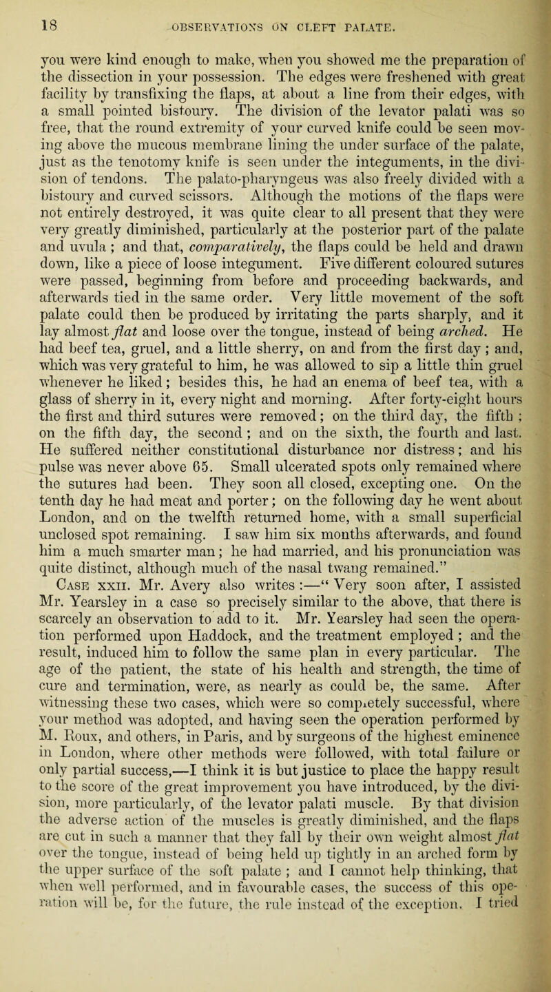 you were kind enough to make, when you showed me the preparation of the dissection in your possession. The edges were freshened with great facility by transfixing the flaps, at about a line from their edges, with a small pointed bistoury. The division of the levator palati was so free, that the round extremity of your curved knife could be seen mov¬ ing above the mucous membrane lining the under surface of the palate, just as the tenotomy knife is seen under the integuments, in the divi¬ sion of tendons. The palato-pharyngeus was also freely divided with a bistoury and curved scissors. Although the motions of the flaps were not entirely destroyed, it was quite clear to all present that they were very greatly diminished, particularly at the posterior part of the palate and uvula; and that, comparatively, the flaps could be held and drawn down, like a piece of loose integument. Five different coloured sutures were passed, beginning from before and proceeding backwards, and afterwards tied in the same order. Very little movement of the soft palate could then be produced by irritating the parts sharply, and it lay almost flat and loose over the tongue, instead of being arched. He had beef tea, gruel, and a little sherry, on and from the first day; and, which was very grateful to him, he was allowed to sip a little thin gruel whenever he liked; besides this, he had an enema of beef tea, with a glass of sherry in it, every night and morning. After forty-eight hours the first and third sutures were removed; on the third day, the fifth : on the fifth day, the second; and on the sixth, the fourth and last. He suffered neither constitutional disturbance nor distress; and his pulse was never above 65. Small ulcerated spots only remained where the sutures had been. They soon all closed, excepting one. On the tenth day he had meat and porter; on the following day he went about London, and on the twelfth returned home, with a small superficial unclosed spot remaining. I saw him six months afterwards, and found him a much smarter man; he had married, and his pronunciation was quite distinct, although much of the nasal twang remained.” Case xxii. Mr. Avery also writes :—“ Very soon after, I assisted Mr. Yearsley in a case so precisely similar to the above, that there is scarcely an observation to acid to it. Mr. Yearsley had seen the opera¬ tion performed upon Haddock, and the treatment employed ; and the result, induced him to follow the same plan in every particular. The age of the patient, the state of his health and strength, the time of cure and termination, were, as nearly as could be, the same. After witnessing these two cases, which were so completely successful, where your method was adopted, and having seen the operation performed by M. Roux, and others, in Paris, and by surgeons of the highest eminence in London, where other methods were followed, with total failure or only partial success,—I think it is but justice to place the happy result to the score of the great improvement you have introduced, by the divi¬ sion, more particularly, of the levator palati muscle. By that division the adverse action of the muscles is greatly diminished, and the flaps are cut in such a manner that they fall by their own weight almost fiat over the tongue, instead of being held up tightly in an arched form by the upper surface of the soft palate ; and I cannot help thinking, that when well performed, and in favourable cases, the success of this ope¬ ration will be, for the future, the rule instead of the exception. I tried