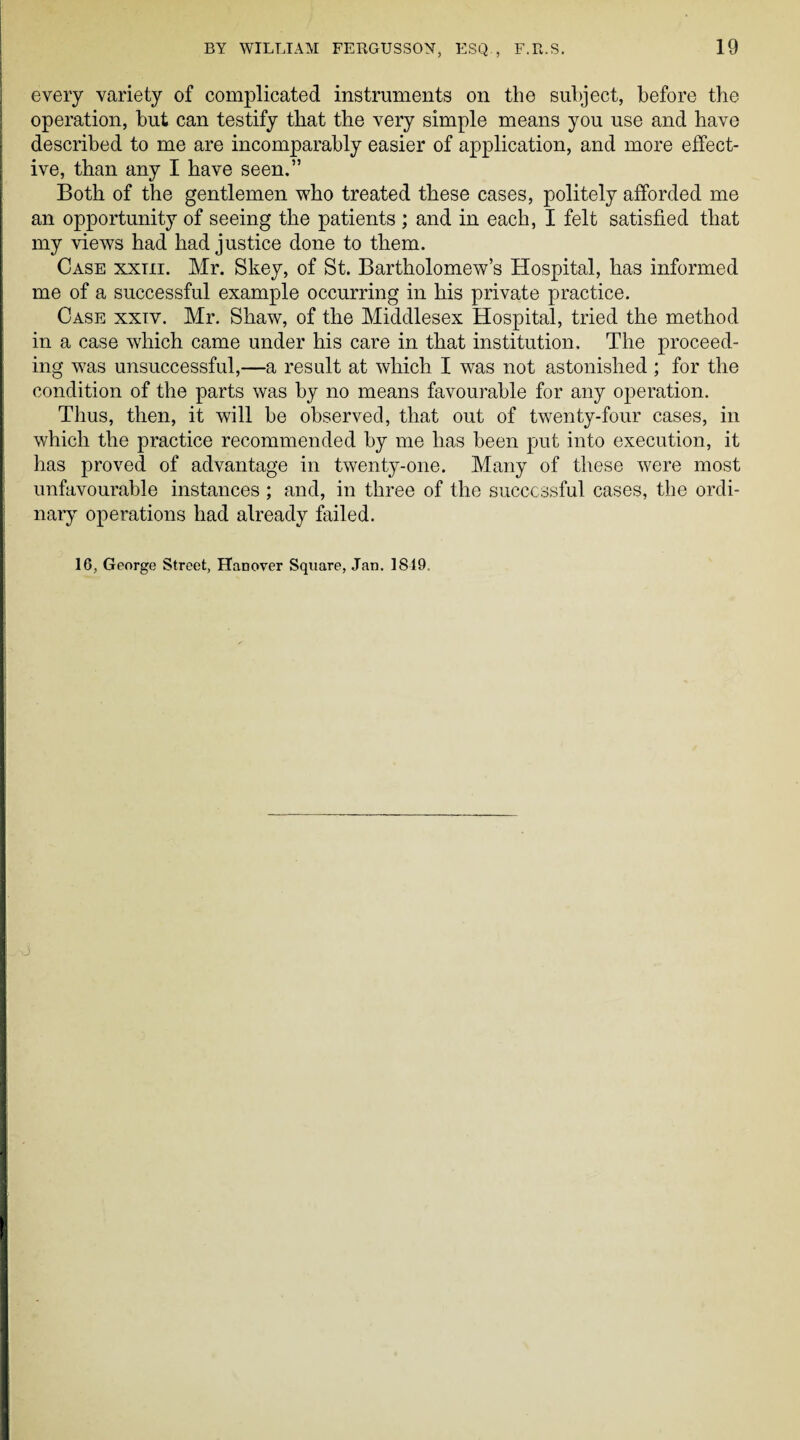 every variety of complicated instruments on the subject, before the operation, but can testify that the very simple means you use and have described to me are incomparably easier of application, and more effect¬ ive, than any I have seen.” Both of the gentlemen who treated these cases, politely afforded me an opportunity of seeing the patients ; and in each, I felt satisfied that my views had had justice done to them. Case xxiii. Mr. Skey, of St. Bartholomew’s Hospital, has informed me of a successful example occurring in his private practice. Case xxtv. Mr. Shaw, of the Middlesex Hospital, tried the method in a case which came under his care in that institution. The proceed¬ ing was unsuccessful,—a result at which I was not astonished ; for the condition of the parts was by no means favourable for any operation. Thus, then, it will he observed, that out of twenty-four cases, in which the practice recommended by me has been put into execution, it has proved of advantage in twenty-one. Many of these were most unfavourable instances ; and, in three of the successful cases, the ordi¬ nary operations had already failed. 16, George Street, Hanover Square, Jan. 1819.