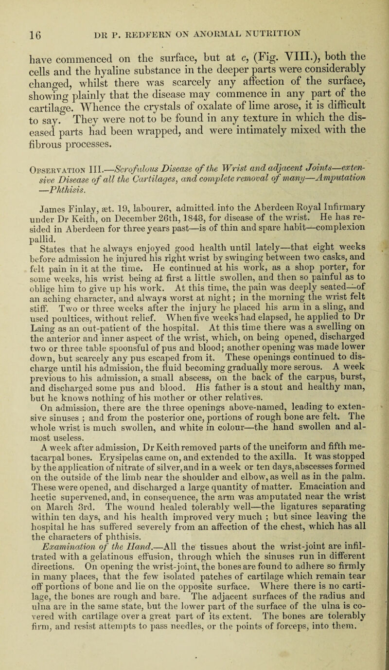 have commenced on the surface, but at c, (Fig. YIII.), both the cells and the hyaline substance in the deeper parts were considerably changed, whilst there was scarcely any affection of the surface, showing plainly that the disease may commence in any. part of the cartilage. Whence the crystals of oxalate of lime arose, it is difficult to say. They were not to be found in any texture in which the dis¬ eased parts had been wrapped, and were intimately mixed with the fibrous processes. Observation III.—Scrofulous Disease of the Wrist and adjacent Joints—exten¬ sive Disease of all the Cartilages, and complete removal of many—Amputation —Phthisis. James Finlay, set. 19, labourer, admitted into the Aberdeen Royal Infirmary under Dr Keith, on December 26tli, 1848, for disease of the wrist. He has re¬ sided in Aberdeen for three years past—is of thin and spare habit—complexion pallid. States that he abwriys enjoyed good health until lately—that eight weeks before admission he injured his right wrist by swinging between two casks, and felt pain in it at the time. He continued at his work, as a shop porter, for some weeks, his wrist being at first a little swollen, and then so painful as to oblige him to give up his work. At this time, the pain was deeply seated—of an aching character, and always worst at night; in the morning the wrist felt stiff. Two or three weeks after the injury he placed his arm in a sling, and used poultices, without relief. When five weeks had elapsed, he applied to Dr Laing as an out-patient of the hospital. At this time there was a swelling on the anterior and inner aspect of the wrist, which, on being opened, discharged two or three table spoonsful of pus and blood; another opening was made lower down, but scarcely any pus escaped from it. These openings continued to dis¬ charge until his admission, the fluid becoming gradually more serous. A week previous to his admission, a small abscess, on the back of the carpus, burst, and discharged some pus and blood. His father is a stout and healthy man, but he knows nothing of his mother or other relatives. On admission, there are the three openings above-named, leading to exten¬ sive sinuses ; and from the posterior one, portions of rough bone are felt. The whole wrist is much swollen, and white in colour—the hand swollen and al¬ most useless. A week after admission, Dr Keith removed parts of the unciform and fifth me¬ tacarpal bones. Erysipelas came on, and extended to the axilla. It was stopped by the application of nitrate of silver, and in a week or ten days, abscesses formed on the outside of the limb near the shoulder and elbow, as well as in the palm. These were opened, and discharged a large quantity of matter. Emaciation and hectic supervened, and, in consequence, the arm was amputated near the wrist on March 3rd. The wound healed tolerably well—the ligatures separating within ten days, and his health improved very much ; but since leaving the hospital he has suffered severely from an affection of the chest, which has all the characters of phthisis. Examination of the Hand.—All the tissues about the wrist-joint are infil¬ trated with a gelatinous effusion, through which the sinuses run in different directions. On opening the wrist-joint, the bones are found to adhere so firmly in many places, that the few isolated patches of cartilage which remain tear off portions of bone and lie on the opposite surface. Where there is no carti¬ lage, the bones are rough and bare. The adjacent surfaces of the radius and ulna are in the same state, but the lower part of the surface of the ulna is co¬ vered with cartilage over a great part of its extent. The bones are tolerably firm, and resist attempts to pass needles, or the points of forceps, into them.