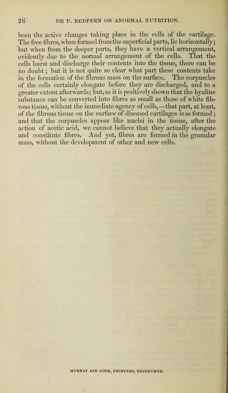 been the active changes taking place in the cells of the cartilage. The free fibres, when formed from the superficial parts, lie horizontally; but when from the deeper parts, they have a vertical arrangement, evidently due to the normal arrangement of the cells. That the cells burst and discharge their contents into the tissue, there can be no doubt; but it is not quite so clear what part these contents take in the formation of the fibrous mass on the surface. The corpuscles of the cells certainly elongate before they are discharged, and to a greater extent afterwards; but, as it is positively shown that the hyaline substance can be converted into fibres as small as those of white fib¬ rous tissue, without the immediate agency of cells,that part, at least, of the fibrous tissue on the surface of diseased cartilages is so formed; and that the corpuscles appear like nuclei in the tissue, after the action of acetic acid, we cannot believe that they actually elongate and constitute fibres. And yet, fibres are formed in the granular mass, without the development of other and new cells. MURRAY AND GIBB, PRINTERS, EDINBURGH.
