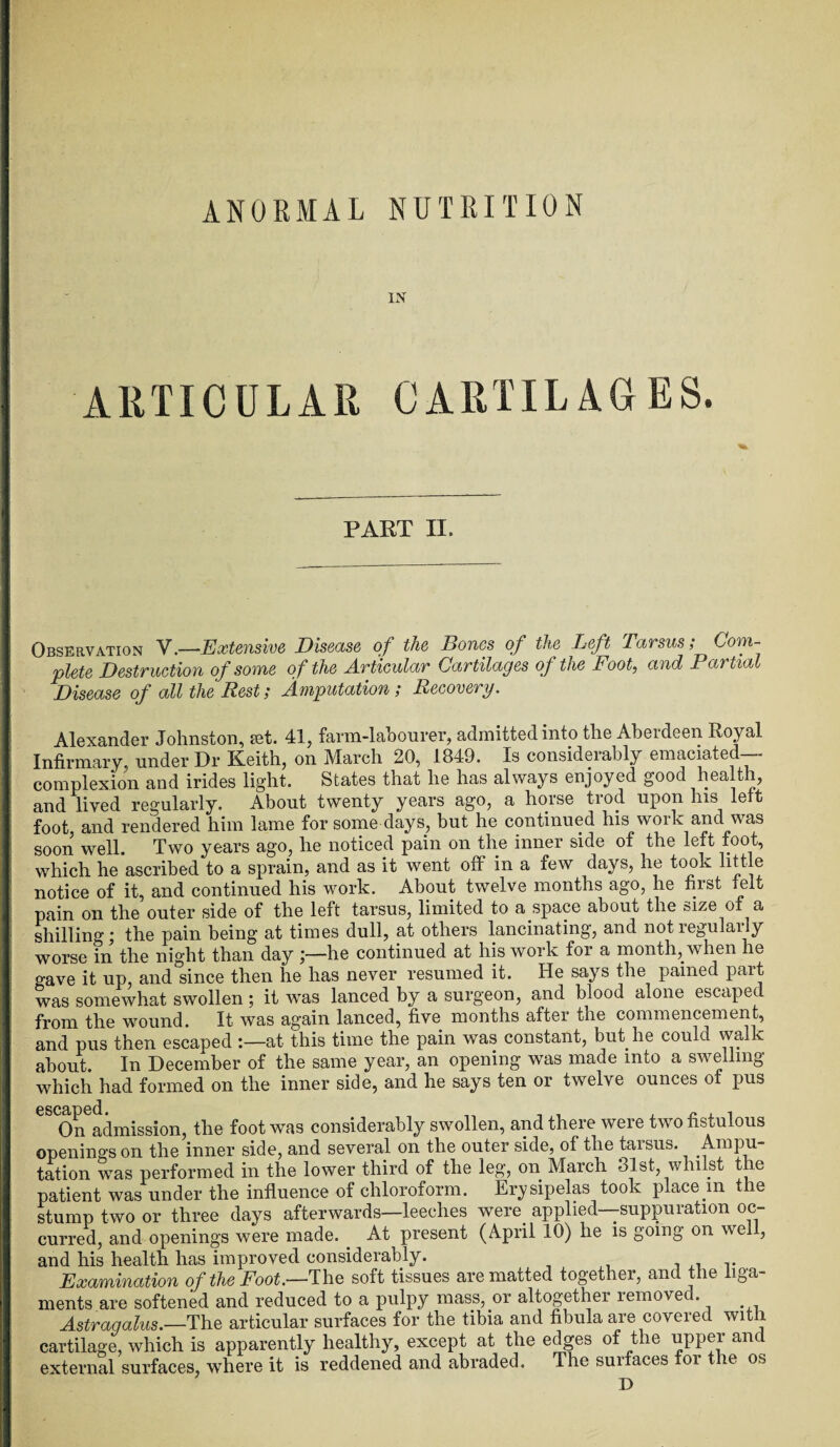 ANORMAL NUTRITION IN ARTICULAR CARTILAGES. PART II. Observation V.—Extensive Disease of the Bones of the Left Tarsus; Com¬ plete Destruction of some of the Articular Cartilages of the Foot, and Partia Disease of all the Rest; Amputation; Recovery. Alexander Johnston, set. 41, farm-labourer, admitted into the Aberdeen Royal Infirmary, under Dr Keith, on March 20, 1849. Is considerably emaciated-- complexion and irides light. States that he has always enjoyed good health, and lived regularly. About twenty years ago, a horse trod upon his lett foot, and rendered him lame for some days, but he continued his work and was soon well. Two years ago, he noticed pain on the inner side of the left foot, which he ascribed to a sprain, and as it went off in a few days, he took little notice of it, and continued his work. About twelve months ago, he first felt pain on the outer side of the left tarsus, limited to a space about the size of a shilling * the pain being at times dull, at others lancinating, and not regularly worse in the night than day he continued at his work for a month, when he gave it up, and since then he has never resumed it. He says the pained part was somewhat swollen; it was lanced by a surgeon, and blood alone escaped from the wound. It was again lanced, five months after the commencement, and pus then escaped :—at this time the pain was constant, but he could walk about. In December of the same year, an opening was made into a swelling which had formed on the inner side, and he says ten or twelve ounces of pus eS On admission, the foot was considerably swollen, and there were two fistulous openings on the inner side, and several on the outer side, of the tarsus. Ampu¬ tation was performed in the lower third of the leg, on March 31st whilst the patient was under the influence of chloroform. Erysipelas took place m the stump two or three days afterwards—leeches were applied—suppuration oc¬ curred, and openings were made. At present (April 10) he is going on wel , and his health has improved considerably. Examination of the Foot.—The soft tissues are matted together, and the liga¬ ments are softened and reduced to a pulpy mass, or altogether removed. Astragalus.—The articular surfaces for the tibia and fibula are covered with cartilage, which is apparently healthy, except at the edges of t le upper am external surfaces, where it is reddened and abraded. The surfaces foi the os D