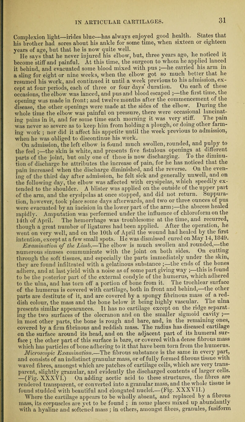 Complexion light—irides blue—has always enjoyed good health. States that his brother had sores about his ankle for some time, when sixteen or eighteen years of age, but that he is now quite well. He says that he never injured his elbow, hut, three years ago, he noticed it become stiff and painful. At this time, the surgeon to whom he applied lanced it behind, and evacuated some blood mixed with pus ;—he carried his arm in a sling for eight or nine weeks, when the elbow got so much better that he resumed his work, and continued it until a week previous to his admission, ex¬ cept at four periods, each of three or four days duration. On each of these occasions, the elbow was lanced, and pus and blood escaped ; the first time, tne opening was made in front; and twelvemonths after the commencement of the disease, the other openings were made at the sides of the elbow. During the whole time the elbow was painful on pressure, there were occasional lancinat¬ ing pains in it, and for some time each morning it was very stiff. Ihe pain was never so severe as to keep him from holding a plough, or doing other farm¬ ing work ; nor did it affect his appetite until the week previous to admission, when he was obliged to discontinue his work. On admission, the left elbow is found much swollen, rounded, and pulpy to the feel ;—the skin is white, and presents five fistulous openings at different parts of the joint, but only one of these is now discharging. To the diminu¬ tion of discharge he attributes the increase of pain, for he has noticed thai the pain increased when the discharge diminished, and the reverse. On the even¬ ing of the third day after admission, he felt sick and generally unwell, and on the following day, the elbow was affected with erysipelas, which speedily ex¬ tended to the shoulder. A blister was applied on the outside of the upper part of the arm, and the erysipelas at once stopped, and did not return. Suppura¬ tion, however, took place some days afterwards, and two or three ounces of pus were evacuated by an incision in the lower part of the arm;—the abscess healed rapidly. Amputation was performed under the influence of chloroform on the 14th of April. The hemorrhage was troublesome at the time, and recurred, though a great number of ligatures had been applied. After the operation, he went on very well, and on the 10th of April the wound had healed by the first intention, except at a few small spots. He was dismissed cured on May 14,1849. Examination of the Limb.—The elbow is much swollen and rounded,—the numerous sinuses communicate with the joint on both sides. On cutting through the soft tissues, and especially the parts immediately under the skin, they are found infiltrated with a gelatinous substance ;—the ends of the bones adhere, and at last yield with a noise as of some part giving way ;—this is found to be the posterior part of the external condyle of the humerus, which adhered to the ulna, and has torn off a portion of bone from it. The trochlear surface of the humerus is covered with cartilage, both in front and behind,—the other parts are destitute of it, and are covered by a spongy fibrinous mass of a red¬ dish colour, the mass and the bone below it being highly vascular. The ulna presents similar appearances. It has no cartilage except on the ridge separat¬ ing the two surfaces of the olecranon and on the smaller sigmoid cavity ; in most other parts, the bone is rough and bare, and, in the remaining ones, covered by a firm fibrinous and reddish mass. The radius has diseased cartilage on the surface around its head, and on the adjacent part of its humeral sur¬ face ; the other part of this surface is bare, or covered with a dense fibrous mass which has particles of bone adhering to it that have been torn from the humerus. Microscopic Examination.—The fibrous substance is the same in every part, and consists of an indistinct granular mass, or of fully formed fibrous tissue with waved fibres, amongst which are patches of cartilage cells, which are very trans¬ parent, slightly granular, and evidently the discharged contents of larger cells. —(Fig. XXXVI.) On adding acetic acid to these structures, the fibres are rendered transparent, or converted into a granular mass, and the whole tissue is found studded with beautiful and elongated nuclei.— (Fig. XXXVII.) Where the cartilage appears to be wholly absent, and replaced by a fibrous mass, its corpuscles are yet to be found ; in some places mixed up abundantly with a hyaline and softened mass ; in others, amongst fibres, granules, fusiform