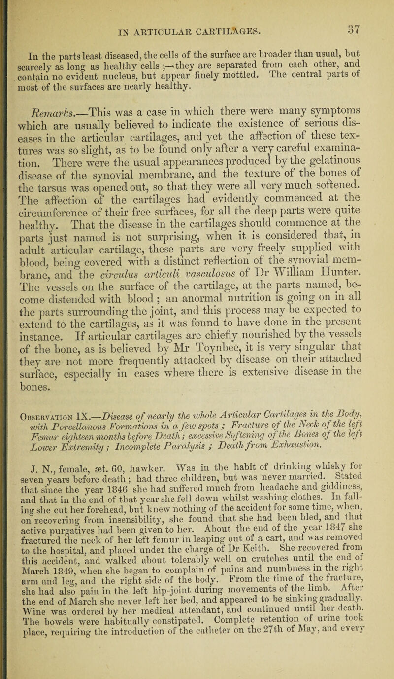 In the parts least diseased, tlie cells of the surface are broader than usual, but scarcely as long as healthy cells ;—'they are separated from each othei, and contain no evident nucleus, but appear finely mottled. The central parts of most of the surfaces are nearly healthy. Remarks.—This was a case in which there were many symptoms which are usually believed to indicate the existence of serious dis¬ eases in the articular cartilages, and yet the affection of these tex¬ tures was so slight, as to be found only after a very careful examina¬ tion. There were the usual appearances produced by the gelatinous disease of the synovial membrane, and the texture of the bones of the tarsus was opened out, so that they were all very much softened. The affection of the cartilages had evidently commenced at the circumference of their free surfaces, for all the deep parts were quite healthy. That the disease in the cartilages should commence at the parts just named is not surprising, when it is considered, that, in adult articular cartilage, these parts are very freely supplied with blood, being covered with a distinct reflection of the synovial mem¬ brane, and the circuius articuli vasculosus of Dr William Hunter. The vessels on the surface of the cartilage, at the parts named, be¬ come distended with blood; an anormal nutrition is going on in all the parts surrounding the joint, and this process may be expected to extend to the cartilages, as it was found to have done in the present instance. If articular cartilages are chiefly nourished by the vessels of the bone, as is believed by Mr Toynbee, it is very singular that they are not more frequently attacked by disease on their attached surface, especially in cases where there is extensive disease in the bones. Observation IX.—Disease of nearly tlie whole Articular Cartilages in the Body, with Porcellanous Formations in a few spots ; Fracture of the Neck of the left Femur eighteen months before Death; excessive Softening of the Bones of the left Lower Extremity Incomplete Paralysis ; Death from Exhaustion, J. N., female, set, GO, hawker. Was in the habit of drinking whisky for seven years before death; had three children, but was never married.. Stated that since the year 1846 she had suffered much from headache and giddiness, and that in the end of that year she fell down whilst washing clothes. In fall¬ ing she cut her forehead, but knew nothing of the accident for some time, when, on recovering from insensibility, she found that she had been bled, andhat active purgatives had been given to her. About the end of the yeai 184 i s is fractured the neck of her left femur in leaping out of a cart, and was removed to the hospital, and placed under the charge of Dr Keith. She recovered from this accident, and walked about tolerably well, on crutches until, the end of March 1849, when she began to complain of pains and numbness 111 the right arm and leg, and the right side of the body, from the time of the fractuie, she had also pain in the left hip-joint during movements of the limb. A tei the end of March she never left her bed, and appeared to be sinking gradually. Wine was ordered by her medical attendant, and continued until hei deat 1. The bowels were habitually constipated. Complete retention of urine took place, requiring the introduction of the catheter on the 27th of May, and evei)