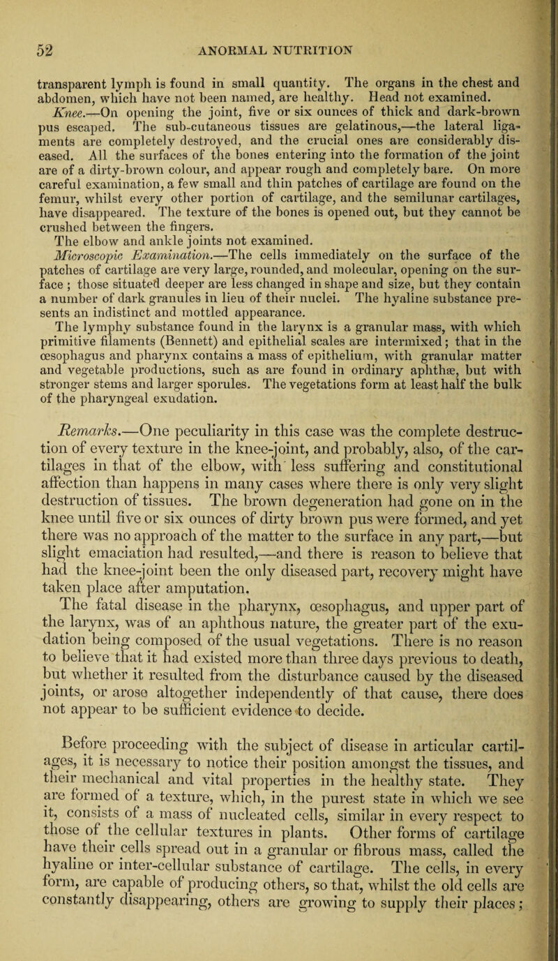 transparent lymph is found in small quantity. The organs in the chest and abdomen, which have not been named, are healthy. Head not examined. Knee.—On opening the joint, five or six ounces of thick and dark-brown pus escaped. The sub-cutaneous tissues are gelatinous,—the lateral liga~ ments are completely destroyed, and the crucial ones are considerably dis¬ eased. All the surfaces of the bones entering into the formation of the joint are of a dirty-brown colour, and appear rough and completely bare. On more careful examination, a few small and thin patches of cartilage are found on the femur, whilst every other portion of cartilage, and the semilunar cartilages, have disappeared. The texture of the bones is opened out, but they cannot be crushed between the fingers. The elbow and ankle joints not examined. Microscopic Examination.—The cells immediately on the surface of the patches of cartilage are very large, rounded, and molecular, opening on the sur¬ face ; those situated deeper are less changed in shape and size, but they contain a number of dark granules in lieu of their nuclei. The hyaline substance pre¬ sents an indistinct and mottled appearance. The lymphy substance found in the larynx is a granular mass, with which primitive filaments (Bennett) and epithelial scales are intermixed; that in the oesophagus and pharynx contains a mass of epithelium, with granular matter and vegetable productions, such as are found in ordinary aphthae, but with stronger stems and larger sporules. The vegetations form at least half the bulk of the pharyngeal exudation. Remarks.—One peculiarity in this case was the complete destruc¬ tion of every texture in the knee-joint, and probably, also, of the car¬ tilages in that of the elbow, with less suffering and constitutional affection than happens in many cases where there is only very slight destruction of tissues. The brown degeneration had gone on in the knee until five or six ounces of dirty brown pus were formed, and yet there was no approach of the matter to the surface in any part,—but slight emaciation had resulted,—and there is reason to believe that had the knee-joint been the only diseased part, recovery might have taken place after amputation. The fatal disease in the pharynx, oesophagus, and upper part of the larynx, was of an aphthous nature, the greater part of the exu¬ dation being composed of the usual vegetations. There is no reason to believe that it had existed more than three days previous to death, but whether it resulted from the disturbance caused by the diseased joints, or arose altogether independently of that cause, there does not appear to be sufficient evidence *to decide. Before proceeding with the subject of disease in articular cartil¬ ages, it is necessary to notice their position amongst the tissues, and their mechanical and vital properties in the healthy state. They are formed of a texture, which, in the purest state in which we see it, consists of a mass of nucleated cells, similar in every respect to those of the cellular textures in plants. Other forms of cartilage have their cells spread out in a granular or fibrous mass, called the hyaline or inter-cellular substance of cartilage. The cells, in every form, are capable of producing others, so that, whilst the old cells are constantly disappearing, others are growing to supply their places;